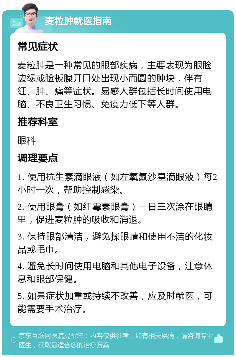 麦粒肿就医指南 常见症状 麦粒肿是一种常见的眼部疾病，主要表现为眼睑边缘或睑板腺开口处出现小而圆的肿块，伴有红、肿、痛等症状。易感人群包括长时间使用电脑、不良卫生习惯、免疫力低下等人群。 推荐科室 眼科 调理要点 1. 使用抗生素滴眼液（如左氧氟沙星滴眼液）每2小时一次，帮助控制感染。 2. 使用眼膏（如红霉素眼膏）一日三次涂在眼睛里，促进麦粒肿的吸收和消退。 3. 保持眼部清洁，避免揉眼睛和使用不洁的化妆品或毛巾。 4. 避免长时间使用电脑和其他电子设备，注意休息和眼部保健。 5. 如果症状加重或持续不改善，应及时就医，可能需要手术治疗。