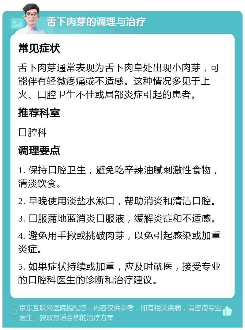 舌下肉芽的调理与治疗 常见症状 舌下肉芽通常表现为舌下肉阜处出现小肉芽，可能伴有轻微疼痛或不适感。这种情况多见于上火、口腔卫生不佳或局部炎症引起的患者。 推荐科室 口腔科 调理要点 1. 保持口腔卫生，避免吃辛辣油腻刺激性食物，清淡饮食。 2. 早晚使用淡盐水漱口，帮助消炎和清洁口腔。 3. 口服蒲地蓝消炎口服液，缓解炎症和不适感。 4. 避免用手揪或挑破肉芽，以免引起感染或加重炎症。 5. 如果症状持续或加重，应及时就医，接受专业的口腔科医生的诊断和治疗建议。