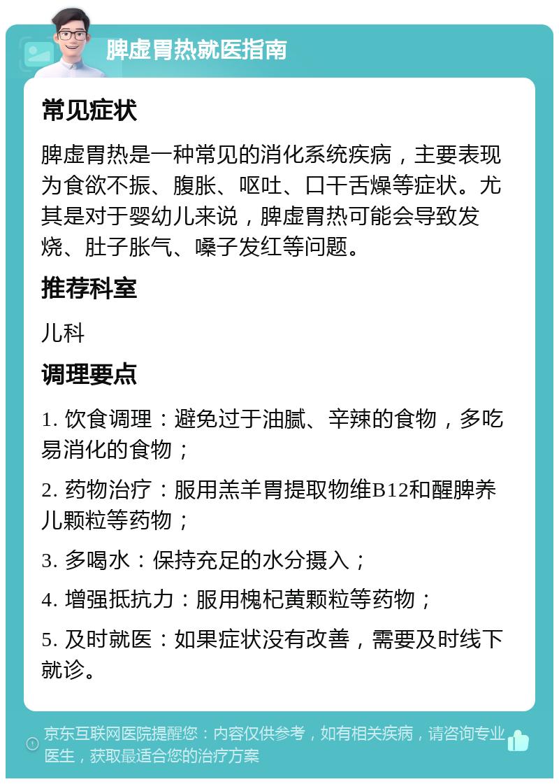 脾虚胃热就医指南 常见症状 脾虚胃热是一种常见的消化系统疾病，主要表现为食欲不振、腹胀、呕吐、口干舌燥等症状。尤其是对于婴幼儿来说，脾虚胃热可能会导致发烧、肚子胀气、嗓子发红等问题。 推荐科室 儿科 调理要点 1. 饮食调理：避免过于油腻、辛辣的食物，多吃易消化的食物； 2. 药物治疗：服用羔羊胃提取物维B12和醒脾养儿颗粒等药物； 3. 多喝水：保持充足的水分摄入； 4. 增强抵抗力：服用槐杞黄颗粒等药物； 5. 及时就医：如果症状没有改善，需要及时线下就诊。