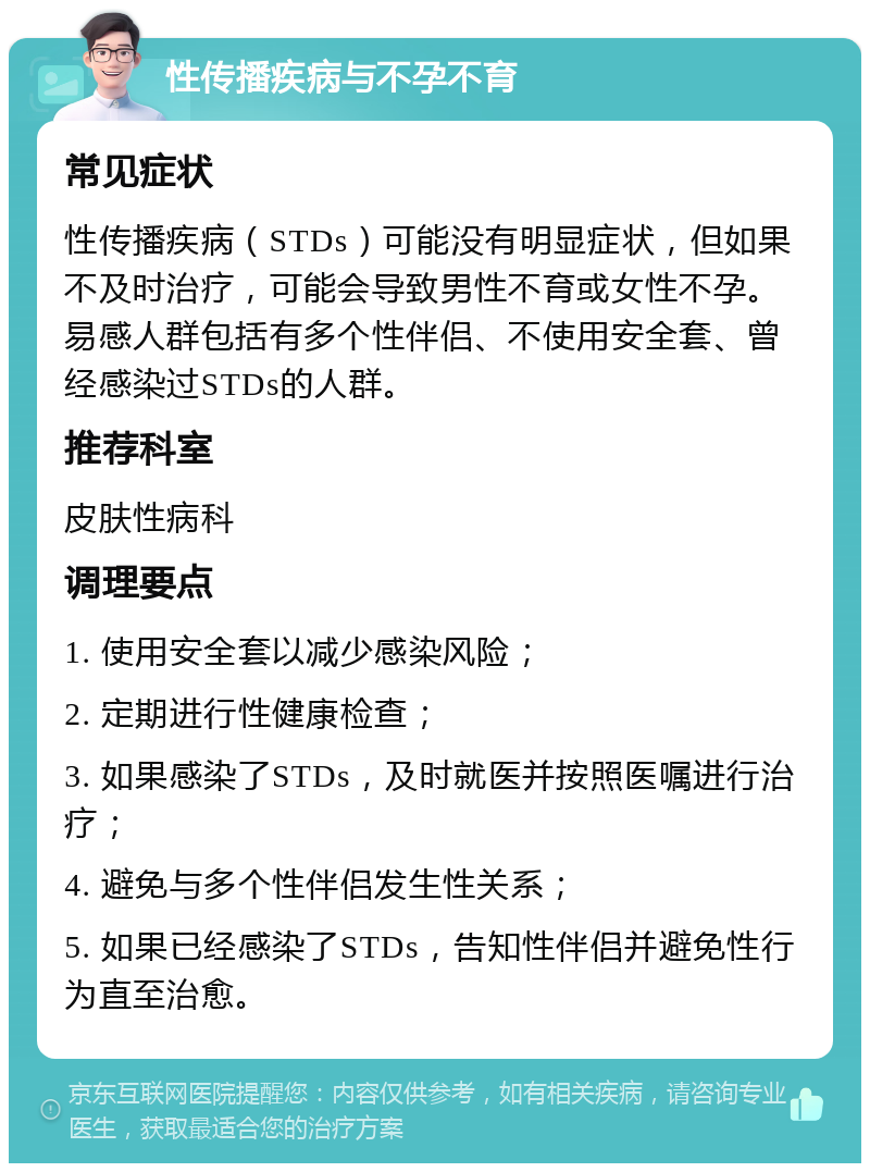 性传播疾病与不孕不育 常见症状 性传播疾病（STDs）可能没有明显症状，但如果不及时治疗，可能会导致男性不育或女性不孕。易感人群包括有多个性伴侣、不使用安全套、曾经感染过STDs的人群。 推荐科室 皮肤性病科 调理要点 1. 使用安全套以减少感染风险； 2. 定期进行性健康检查； 3. 如果感染了STDs，及时就医并按照医嘱进行治疗； 4. 避免与多个性伴侣发生性关系； 5. 如果已经感染了STDs，告知性伴侣并避免性行为直至治愈。