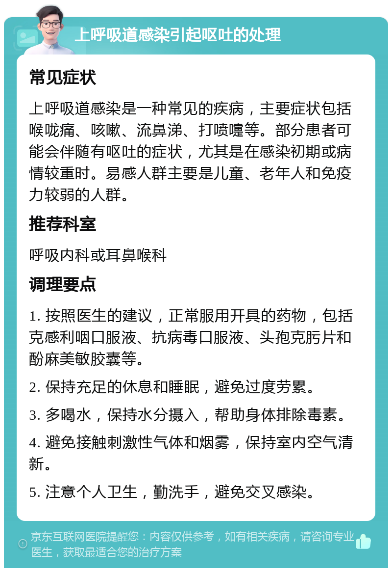 上呼吸道感染引起呕吐的处理 常见症状 上呼吸道感染是一种常见的疾病，主要症状包括喉咙痛、咳嗽、流鼻涕、打喷嚏等。部分患者可能会伴随有呕吐的症状，尤其是在感染初期或病情较重时。易感人群主要是儿童、老年人和免疫力较弱的人群。 推荐科室 呼吸内科或耳鼻喉科 调理要点 1. 按照医生的建议，正常服用开具的药物，包括克感利咽口服液、抗病毒口服液、头孢克肟片和酚麻美敏胶囊等。 2. 保持充足的休息和睡眠，避免过度劳累。 3. 多喝水，保持水分摄入，帮助身体排除毒素。 4. 避免接触刺激性气体和烟雾，保持室内空气清新。 5. 注意个人卫生，勤洗手，避免交叉感染。