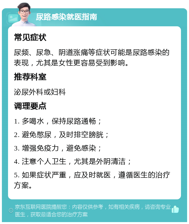 尿路感染就医指南 常见症状 尿频、尿急、阴道涨痛等症状可能是尿路感染的表现，尤其是女性更容易受到影响。 推荐科室 泌尿外科或妇科 调理要点 1. 多喝水，保持尿路通畅； 2. 避免憋尿，及时排空膀胱； 3. 增强免疫力，避免感染； 4. 注意个人卫生，尤其是外阴清洁； 5. 如果症状严重，应及时就医，遵循医生的治疗方案。