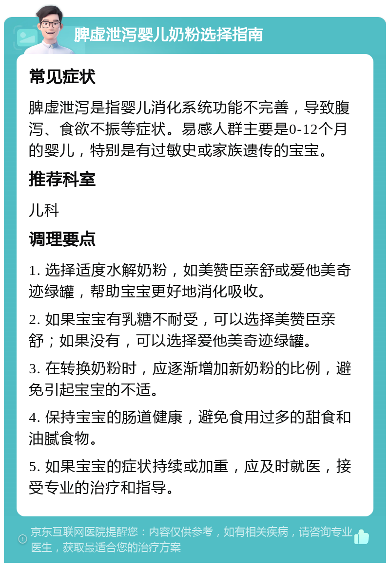 脾虚泄泻婴儿奶粉选择指南 常见症状 脾虚泄泻是指婴儿消化系统功能不完善，导致腹泻、食欲不振等症状。易感人群主要是0-12个月的婴儿，特别是有过敏史或家族遗传的宝宝。 推荐科室 儿科 调理要点 1. 选择适度水解奶粉，如美赞臣亲舒或爱他美奇迹绿罐，帮助宝宝更好地消化吸收。 2. 如果宝宝有乳糖不耐受，可以选择美赞臣亲舒；如果没有，可以选择爱他美奇迹绿罐。 3. 在转换奶粉时，应逐渐增加新奶粉的比例，避免引起宝宝的不适。 4. 保持宝宝的肠道健康，避免食用过多的甜食和油腻食物。 5. 如果宝宝的症状持续或加重，应及时就医，接受专业的治疗和指导。