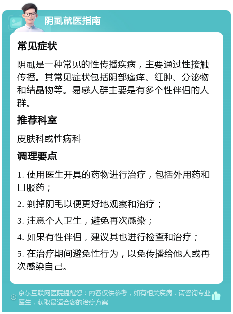 阴虱就医指南 常见症状 阴虱是一种常见的性传播疾病，主要通过性接触传播。其常见症状包括阴部瘙痒、红肿、分泌物和结晶物等。易感人群主要是有多个性伴侣的人群。 推荐科室 皮肤科或性病科 调理要点 1. 使用医生开具的药物进行治疗，包括外用药和口服药； 2. 剃掉阴毛以便更好地观察和治疗； 3. 注意个人卫生，避免再次感染； 4. 如果有性伴侣，建议其也进行检查和治疗； 5. 在治疗期间避免性行为，以免传播给他人或再次感染自己。