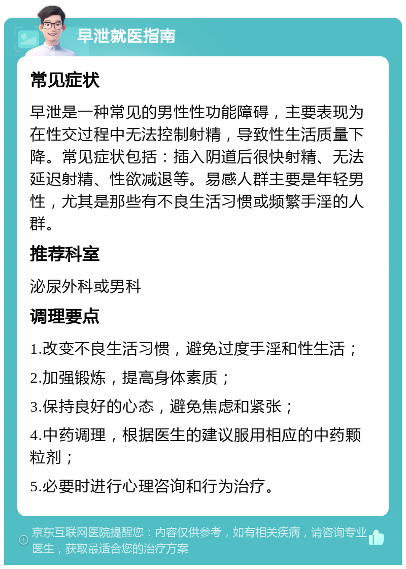 早泄就医指南 常见症状 早泄是一种常见的男性性功能障碍，主要表现为在性交过程中无法控制射精，导致性生活质量下降。常见症状包括：插入阴道后很快射精、无法延迟射精、性欲减退等。易感人群主要是年轻男性，尤其是那些有不良生活习惯或频繁手淫的人群。 推荐科室 泌尿外科或男科 调理要点 1.改变不良生活习惯，避免过度手淫和性生活； 2.加强锻炼，提高身体素质； 3.保持良好的心态，避免焦虑和紧张； 4.中药调理，根据医生的建议服用相应的中药颗粒剂； 5.必要时进行心理咨询和行为治疗。