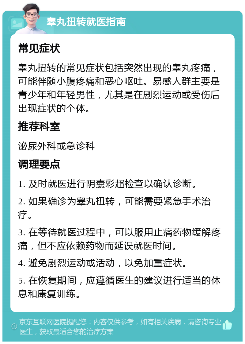 睾丸扭转就医指南 常见症状 睾丸扭转的常见症状包括突然出现的睾丸疼痛，可能伴随小腹疼痛和恶心呕吐。易感人群主要是青少年和年轻男性，尤其是在剧烈运动或受伤后出现症状的个体。 推荐科室 泌尿外科或急诊科 调理要点 1. 及时就医进行阴囊彩超检查以确认诊断。 2. 如果确诊为睾丸扭转，可能需要紧急手术治疗。 3. 在等待就医过程中，可以服用止痛药物缓解疼痛，但不应依赖药物而延误就医时间。 4. 避免剧烈运动或活动，以免加重症状。 5. 在恢复期间，应遵循医生的建议进行适当的休息和康复训练。