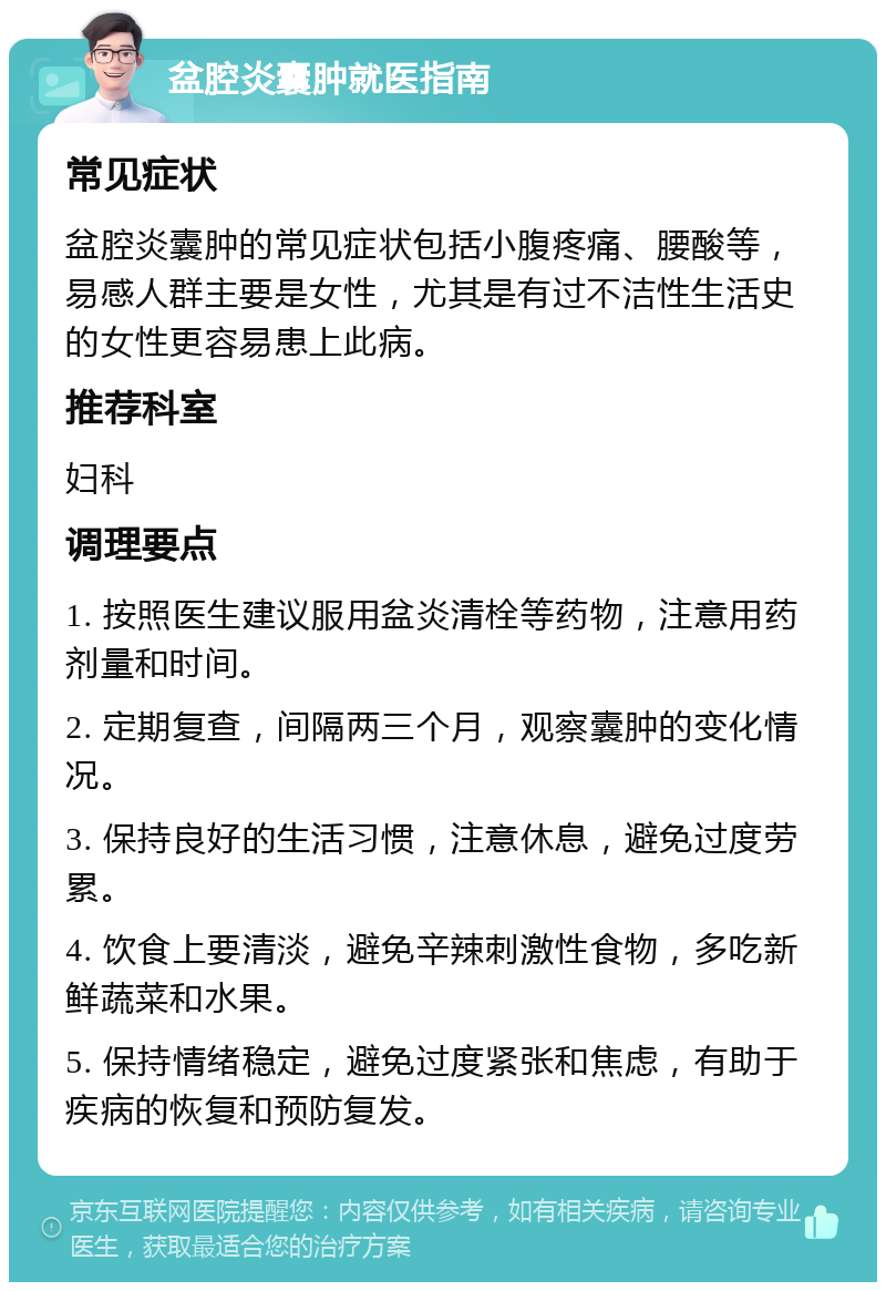 盆腔炎囊肿就医指南 常见症状 盆腔炎囊肿的常见症状包括小腹疼痛、腰酸等，易感人群主要是女性，尤其是有过不洁性生活史的女性更容易患上此病。 推荐科室 妇科 调理要点 1. 按照医生建议服用盆炎清栓等药物，注意用药剂量和时间。 2. 定期复查，间隔两三个月，观察囊肿的变化情况。 3. 保持良好的生活习惯，注意休息，避免过度劳累。 4. 饮食上要清淡，避免辛辣刺激性食物，多吃新鲜蔬菜和水果。 5. 保持情绪稳定，避免过度紧张和焦虑，有助于疾病的恢复和预防复发。