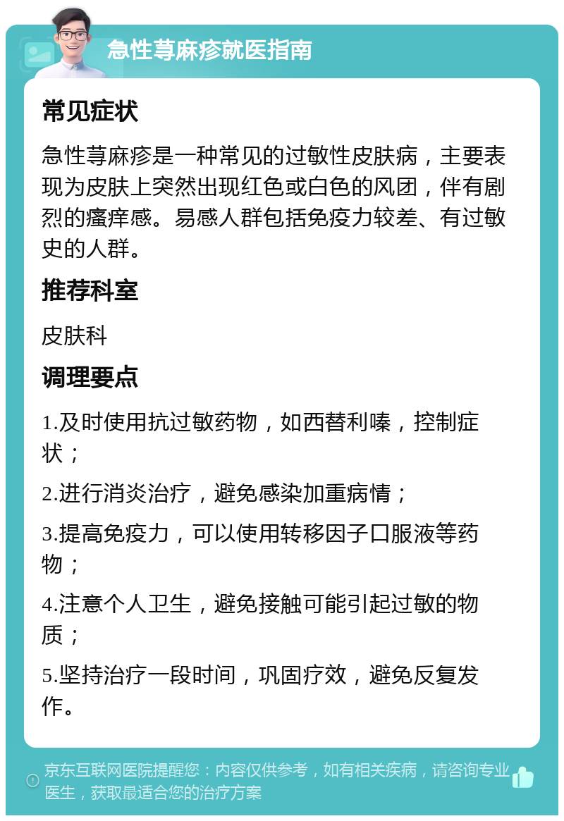 急性荨麻疹就医指南 常见症状 急性荨麻疹是一种常见的过敏性皮肤病，主要表现为皮肤上突然出现红色或白色的风团，伴有剧烈的瘙痒感。易感人群包括免疫力较差、有过敏史的人群。 推荐科室 皮肤科 调理要点 1.及时使用抗过敏药物，如西替利嗪，控制症状； 2.进行消炎治疗，避免感染加重病情； 3.提高免疫力，可以使用转移因子口服液等药物； 4.注意个人卫生，避免接触可能引起过敏的物质； 5.坚持治疗一段时间，巩固疗效，避免反复发作。