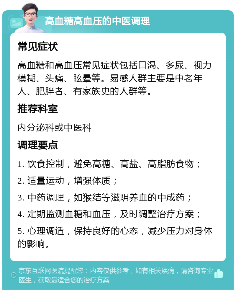 高血糖高血压的中医调理 常见症状 高血糖和高血压常见症状包括口渴、多尿、视力模糊、头痛、眩晕等。易感人群主要是中老年人、肥胖者、有家族史的人群等。 推荐科室 内分泌科或中医科 调理要点 1. 饮食控制，避免高糖、高盐、高脂肪食物； 2. 适量运动，增强体质； 3. 中药调理，如猴结等滋阴养血的中成药； 4. 定期监测血糖和血压，及时调整治疗方案； 5. 心理调适，保持良好的心态，减少压力对身体的影响。