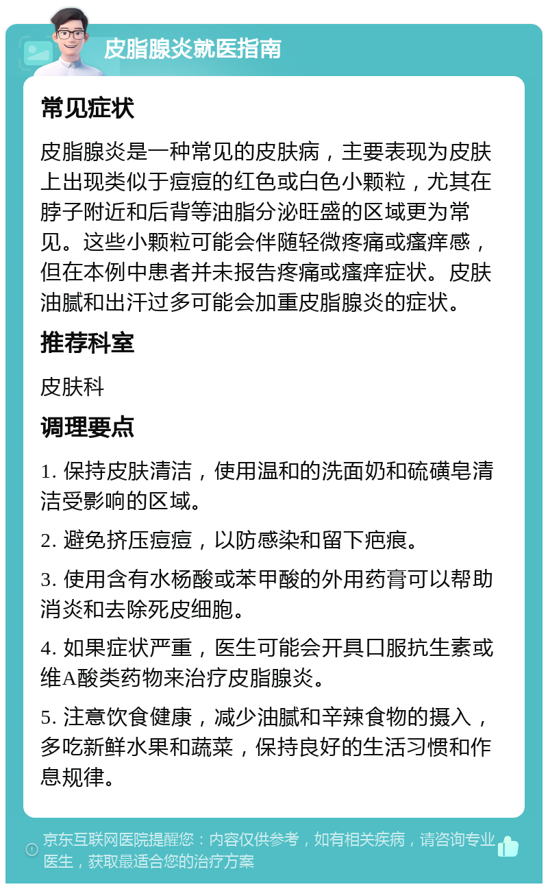 皮脂腺炎就医指南 常见症状 皮脂腺炎是一种常见的皮肤病，主要表现为皮肤上出现类似于痘痘的红色或白色小颗粒，尤其在脖子附近和后背等油脂分泌旺盛的区域更为常见。这些小颗粒可能会伴随轻微疼痛或瘙痒感，但在本例中患者并未报告疼痛或瘙痒症状。皮肤油腻和出汗过多可能会加重皮脂腺炎的症状。 推荐科室 皮肤科 调理要点 1. 保持皮肤清洁，使用温和的洗面奶和硫磺皂清洁受影响的区域。 2. 避免挤压痘痘，以防感染和留下疤痕。 3. 使用含有水杨酸或苯甲酸的外用药膏可以帮助消炎和去除死皮细胞。 4. 如果症状严重，医生可能会开具口服抗生素或维A酸类药物来治疗皮脂腺炎。 5. 注意饮食健康，减少油腻和辛辣食物的摄入，多吃新鲜水果和蔬菜，保持良好的生活习惯和作息规律。