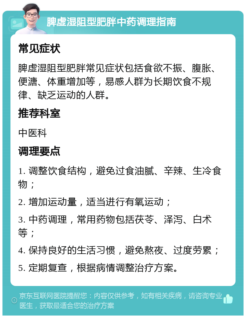 脾虚湿阻型肥胖中药调理指南 常见症状 脾虚湿阻型肥胖常见症状包括食欲不振、腹胀、便溏、体重增加等，易感人群为长期饮食不规律、缺乏运动的人群。 推荐科室 中医科 调理要点 1. 调整饮食结构，避免过食油腻、辛辣、生冷食物； 2. 增加运动量，适当进行有氧运动； 3. 中药调理，常用药物包括茯苓、泽泻、白术等； 4. 保持良好的生活习惯，避免熬夜、过度劳累； 5. 定期复查，根据病情调整治疗方案。