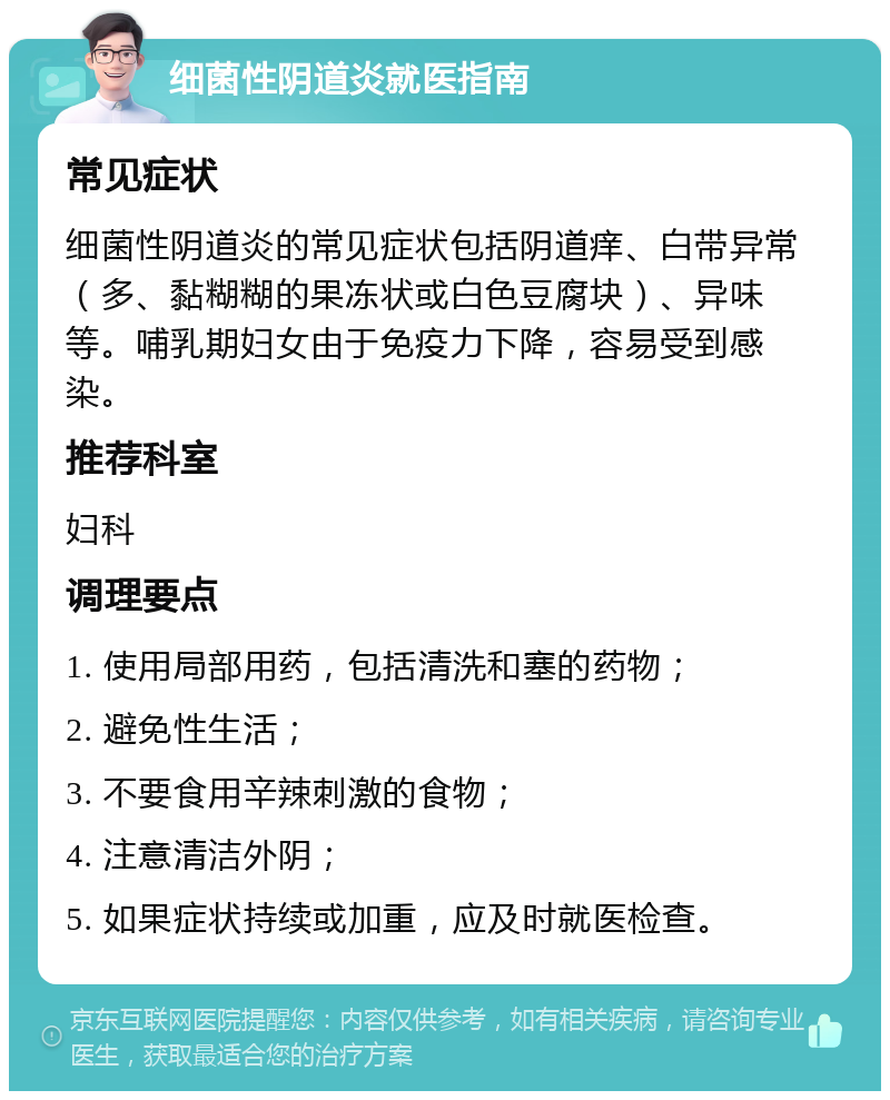 细菌性阴道炎就医指南 常见症状 细菌性阴道炎的常见症状包括阴道痒、白带异常（多、黏糊糊的果冻状或白色豆腐块）、异味等。哺乳期妇女由于免疫力下降，容易受到感染。 推荐科室 妇科 调理要点 1. 使用局部用药，包括清洗和塞的药物； 2. 避免性生活； 3. 不要食用辛辣刺激的食物； 4. 注意清洁外阴； 5. 如果症状持续或加重，应及时就医检查。