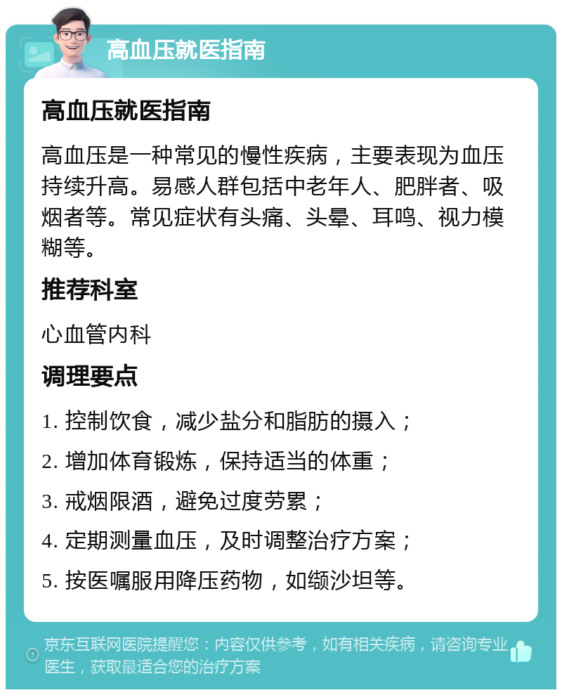 高血压就医指南 高血压就医指南 高血压是一种常见的慢性疾病，主要表现为血压持续升高。易感人群包括中老年人、肥胖者、吸烟者等。常见症状有头痛、头晕、耳鸣、视力模糊等。 推荐科室 心血管内科 调理要点 1. 控制饮食，减少盐分和脂肪的摄入； 2. 增加体育锻炼，保持适当的体重； 3. 戒烟限酒，避免过度劳累； 4. 定期测量血压，及时调整治疗方案； 5. 按医嘱服用降压药物，如缬沙坦等。