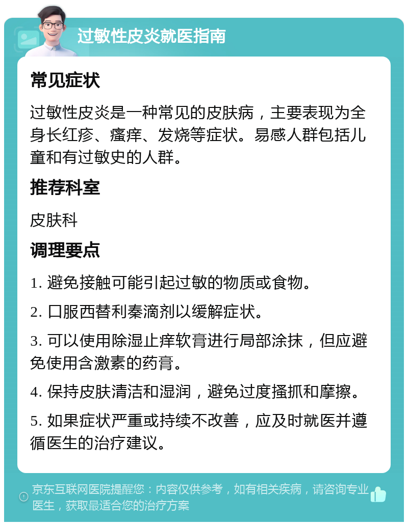 过敏性皮炎就医指南 常见症状 过敏性皮炎是一种常见的皮肤病，主要表现为全身长红疹、瘙痒、发烧等症状。易感人群包括儿童和有过敏史的人群。 推荐科室 皮肤科 调理要点 1. 避免接触可能引起过敏的物质或食物。 2. 口服西替利秦滴剂以缓解症状。 3. 可以使用除湿止痒软膏进行局部涂抹，但应避免使用含激素的药膏。 4. 保持皮肤清洁和湿润，避免过度搔抓和摩擦。 5. 如果症状严重或持续不改善，应及时就医并遵循医生的治疗建议。