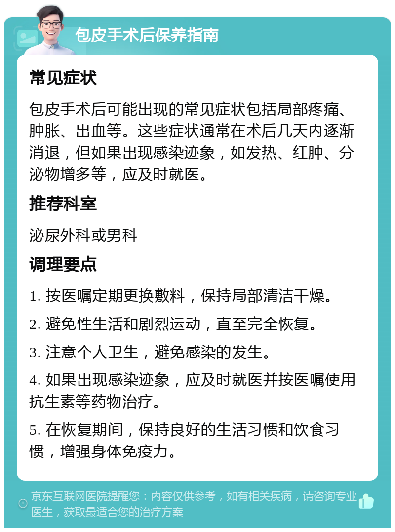 包皮手术后保养指南 常见症状 包皮手术后可能出现的常见症状包括局部疼痛、肿胀、出血等。这些症状通常在术后几天内逐渐消退，但如果出现感染迹象，如发热、红肿、分泌物增多等，应及时就医。 推荐科室 泌尿外科或男科 调理要点 1. 按医嘱定期更换敷料，保持局部清洁干燥。 2. 避免性生活和剧烈运动，直至完全恢复。 3. 注意个人卫生，避免感染的发生。 4. 如果出现感染迹象，应及时就医并按医嘱使用抗生素等药物治疗。 5. 在恢复期间，保持良好的生活习惯和饮食习惯，增强身体免疫力。