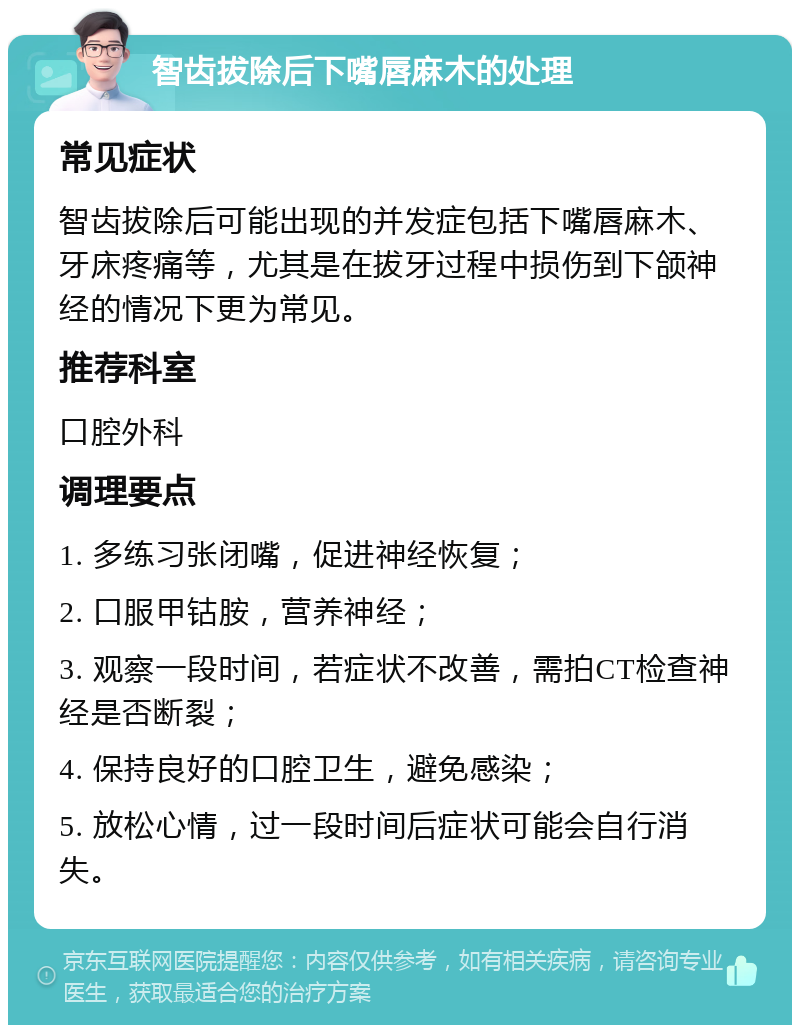 智齿拔除后下嘴唇麻木的处理 常见症状 智齿拔除后可能出现的并发症包括下嘴唇麻木、牙床疼痛等，尤其是在拔牙过程中损伤到下颌神经的情况下更为常见。 推荐科室 口腔外科 调理要点 1. 多练习张闭嘴，促进神经恢复； 2. 口服甲钴胺，营养神经； 3. 观察一段时间，若症状不改善，需拍CT检查神经是否断裂； 4. 保持良好的口腔卫生，避免感染； 5. 放松心情，过一段时间后症状可能会自行消失。