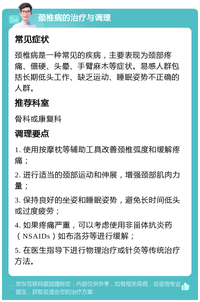 颈椎病的治疗与调理 常见症状 颈椎病是一种常见的疾病，主要表现为颈部疼痛、僵硬、头晕、手臂麻木等症状。易感人群包括长期低头工作、缺乏运动、睡眠姿势不正确的人群。 推荐科室 骨科或康复科 调理要点 1. 使用按摩枕等辅助工具改善颈椎弧度和缓解疼痛； 2. 进行适当的颈部运动和伸展，增强颈部肌肉力量； 3. 保持良好的坐姿和睡眠姿势，避免长时间低头或过度疲劳； 4. 如果疼痛严重，可以考虑使用非甾体抗炎药（NSAIDs）如布洛芬等进行缓解； 5. 在医生指导下进行物理治疗或针灸等传统治疗方法。