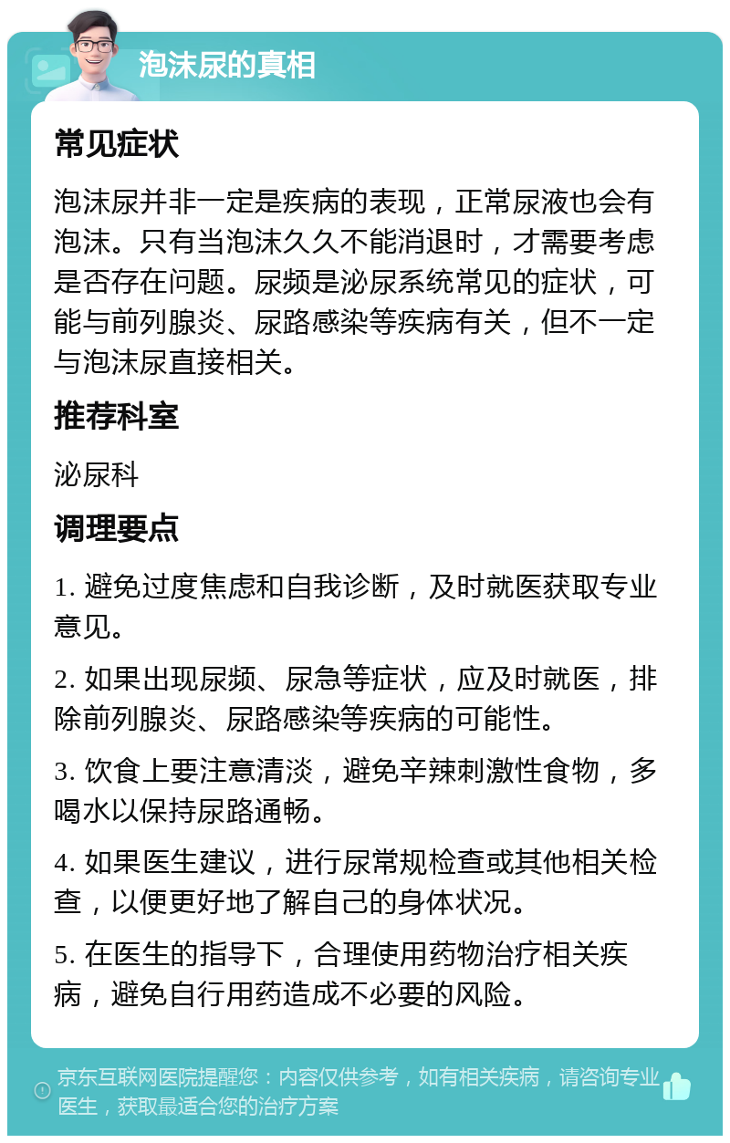 泡沫尿的真相 常见症状 泡沫尿并非一定是疾病的表现，正常尿液也会有泡沫。只有当泡沫久久不能消退时，才需要考虑是否存在问题。尿频是泌尿系统常见的症状，可能与前列腺炎、尿路感染等疾病有关，但不一定与泡沫尿直接相关。 推荐科室 泌尿科 调理要点 1. 避免过度焦虑和自我诊断，及时就医获取专业意见。 2. 如果出现尿频、尿急等症状，应及时就医，排除前列腺炎、尿路感染等疾病的可能性。 3. 饮食上要注意清淡，避免辛辣刺激性食物，多喝水以保持尿路通畅。 4. 如果医生建议，进行尿常规检查或其他相关检查，以便更好地了解自己的身体状况。 5. 在医生的指导下，合理使用药物治疗相关疾病，避免自行用药造成不必要的风险。