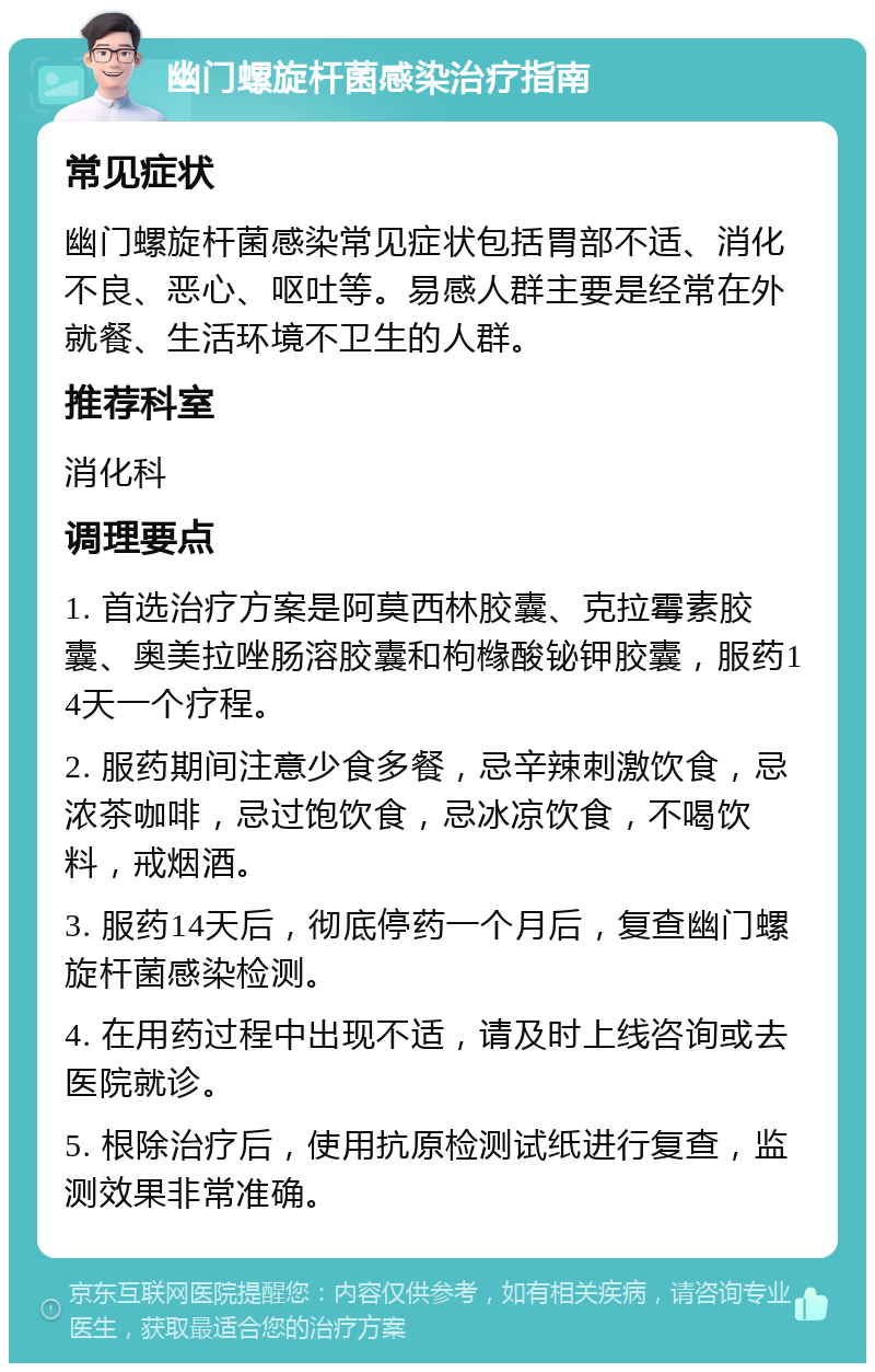 幽门螺旋杆菌感染治疗指南 常见症状 幽门螺旋杆菌感染常见症状包括胃部不适、消化不良、恶心、呕吐等。易感人群主要是经常在外就餐、生活环境不卫生的人群。 推荐科室 消化科 调理要点 1. 首选治疗方案是阿莫西林胶囊、克拉霉素胶囊、奥美拉唑肠溶胶囊和枸橼酸铋钾胶囊，服药14天一个疗程。 2. 服药期间注意少食多餐，忌辛辣刺激饮食，忌浓茶咖啡，忌过饱饮食，忌冰凉饮食，不喝饮料，戒烟酒。 3. 服药14天后，彻底停药一个月后，复查幽门螺旋杆菌感染检测。 4. 在用药过程中出现不适，请及时上线咨询或去医院就诊。 5. 根除治疗后，使用抗原检测试纸进行复查，监测效果非常准确。