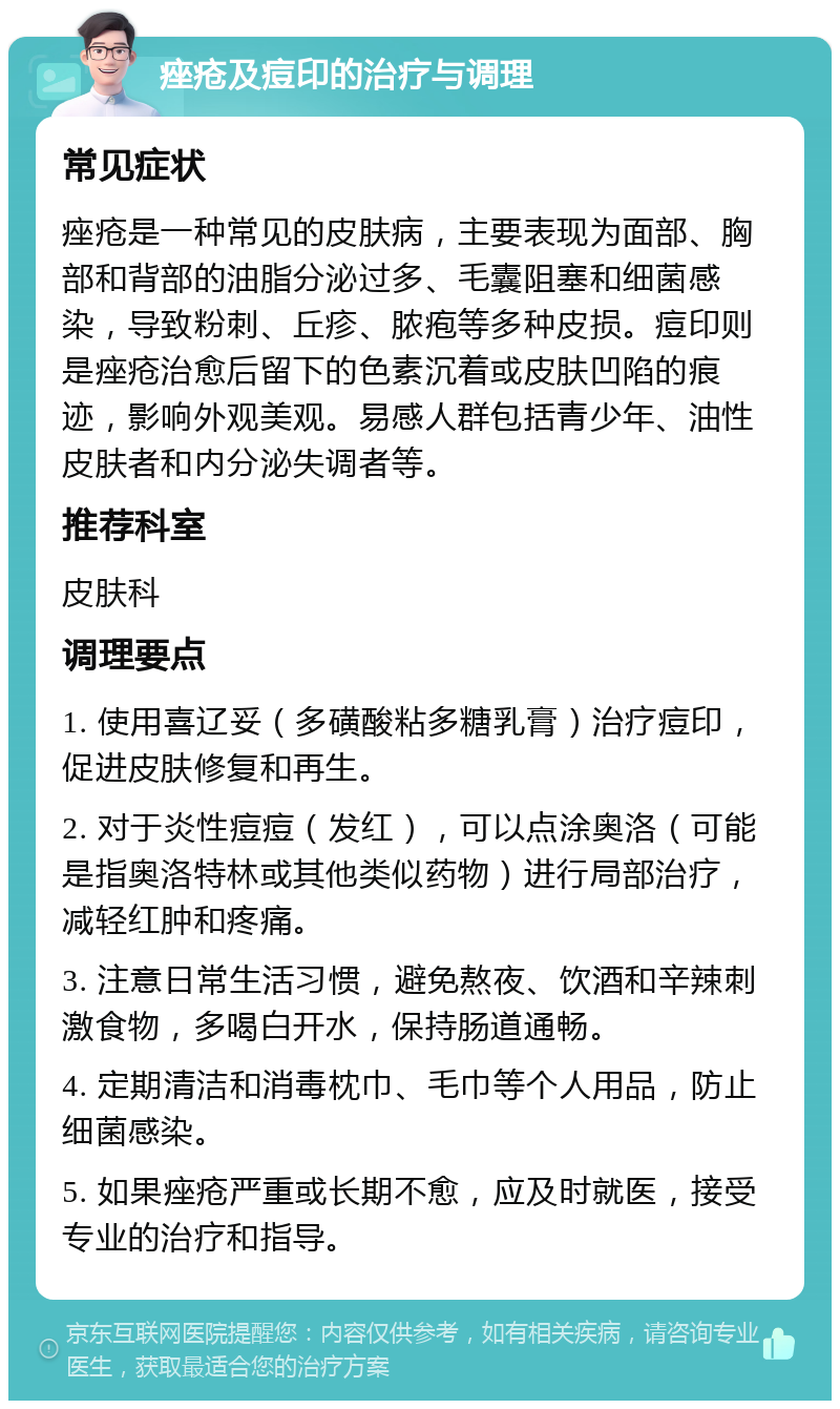 痤疮及痘印的治疗与调理 常见症状 痤疮是一种常见的皮肤病，主要表现为面部、胸部和背部的油脂分泌过多、毛囊阻塞和细菌感染，导致粉刺、丘疹、脓疱等多种皮损。痘印则是痤疮治愈后留下的色素沉着或皮肤凹陷的痕迹，影响外观美观。易感人群包括青少年、油性皮肤者和内分泌失调者等。 推荐科室 皮肤科 调理要点 1. 使用喜辽妥（多磺酸粘多糖乳膏）治疗痘印，促进皮肤修复和再生。 2. 对于炎性痘痘（发红），可以点涂奥洛（可能是指奥洛特林或其他类似药物）进行局部治疗，减轻红肿和疼痛。 3. 注意日常生活习惯，避免熬夜、饮酒和辛辣刺激食物，多喝白开水，保持肠道通畅。 4. 定期清洁和消毒枕巾、毛巾等个人用品，防止细菌感染。 5. 如果痤疮严重或长期不愈，应及时就医，接受专业的治疗和指导。