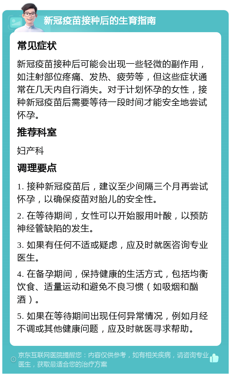 新冠疫苗接种后的生育指南 常见症状 新冠疫苗接种后可能会出现一些轻微的副作用，如注射部位疼痛、发热、疲劳等，但这些症状通常在几天内自行消失。对于计划怀孕的女性，接种新冠疫苗后需要等待一段时间才能安全地尝试怀孕。 推荐科室 妇产科 调理要点 1. 接种新冠疫苗后，建议至少间隔三个月再尝试怀孕，以确保疫苗对胎儿的安全性。 2. 在等待期间，女性可以开始服用叶酸，以预防神经管缺陷的发生。 3. 如果有任何不适或疑虑，应及时就医咨询专业医生。 4. 在备孕期间，保持健康的生活方式，包括均衡饮食、适量运动和避免不良习惯（如吸烟和酗酒）。 5. 如果在等待期间出现任何异常情况，例如月经不调或其他健康问题，应及时就医寻求帮助。