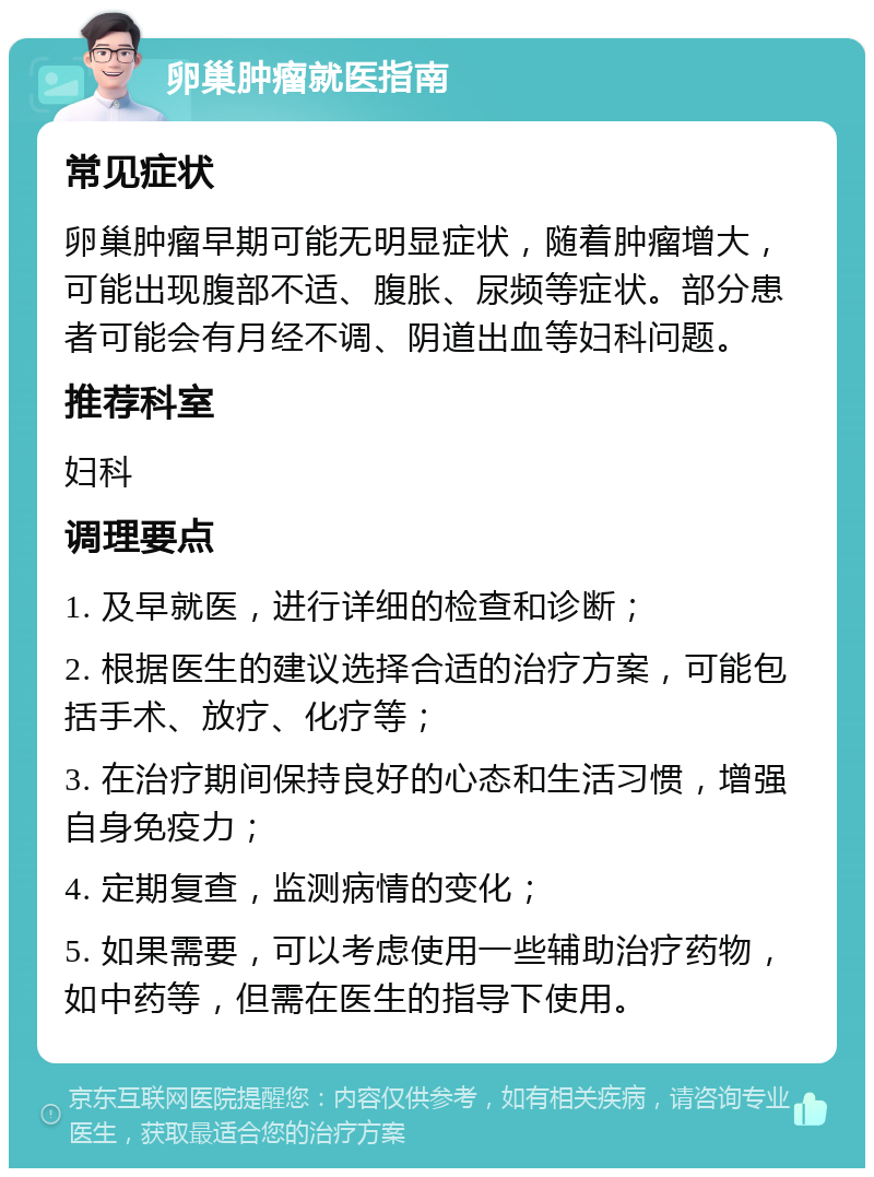 卵巢肿瘤就医指南 常见症状 卵巢肿瘤早期可能无明显症状，随着肿瘤增大，可能出现腹部不适、腹胀、尿频等症状。部分患者可能会有月经不调、阴道出血等妇科问题。 推荐科室 妇科 调理要点 1. 及早就医，进行详细的检查和诊断； 2. 根据医生的建议选择合适的治疗方案，可能包括手术、放疗、化疗等； 3. 在治疗期间保持良好的心态和生活习惯，增强自身免疫力； 4. 定期复查，监测病情的变化； 5. 如果需要，可以考虑使用一些辅助治疗药物，如中药等，但需在医生的指导下使用。