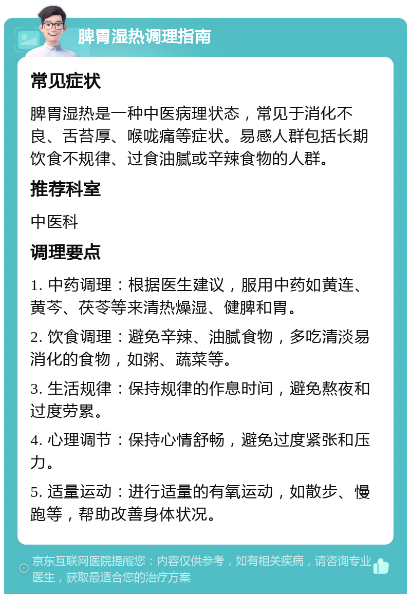 脾胃湿热调理指南 常见症状 脾胃湿热是一种中医病理状态，常见于消化不良、舌苔厚、喉咙痛等症状。易感人群包括长期饮食不规律、过食油腻或辛辣食物的人群。 推荐科室 中医科 调理要点 1. 中药调理：根据医生建议，服用中药如黄连、黄芩、茯苓等来清热燥湿、健脾和胃。 2. 饮食调理：避免辛辣、油腻食物，多吃清淡易消化的食物，如粥、蔬菜等。 3. 生活规律：保持规律的作息时间，避免熬夜和过度劳累。 4. 心理调节：保持心情舒畅，避免过度紧张和压力。 5. 适量运动：进行适量的有氧运动，如散步、慢跑等，帮助改善身体状况。