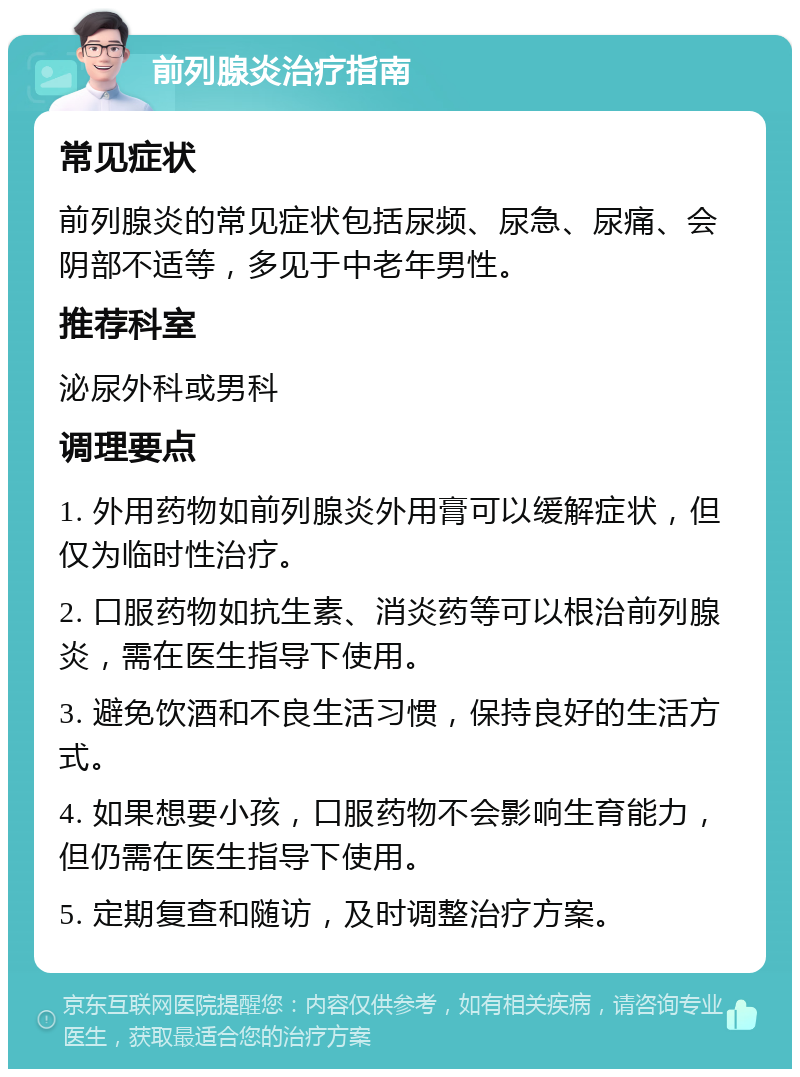 前列腺炎治疗指南 常见症状 前列腺炎的常见症状包括尿频、尿急、尿痛、会阴部不适等，多见于中老年男性。 推荐科室 泌尿外科或男科 调理要点 1. 外用药物如前列腺炎外用膏可以缓解症状，但仅为临时性治疗。 2. 口服药物如抗生素、消炎药等可以根治前列腺炎，需在医生指导下使用。 3. 避免饮酒和不良生活习惯，保持良好的生活方式。 4. 如果想要小孩，口服药物不会影响生育能力，但仍需在医生指导下使用。 5. 定期复查和随访，及时调整治疗方案。