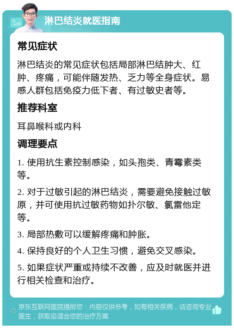 淋巴结炎就医指南 常见症状 淋巴结炎的常见症状包括局部淋巴结肿大、红肿、疼痛，可能伴随发热、乏力等全身症状。易感人群包括免疫力低下者、有过敏史者等。 推荐科室 耳鼻喉科或内科 调理要点 1. 使用抗生素控制感染，如头孢类、青霉素类等。 2. 对于过敏引起的淋巴结炎，需要避免接触过敏原，并可使用抗过敏药物如扑尔敏、氯雷他定等。 3. 局部热敷可以缓解疼痛和肿胀。 4. 保持良好的个人卫生习惯，避免交叉感染。 5. 如果症状严重或持续不改善，应及时就医并进行相关检查和治疗。