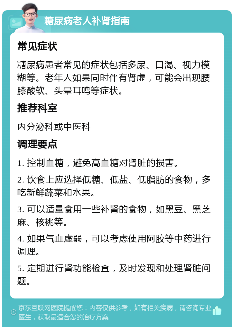 糖尿病老人补肾指南 常见症状 糖尿病患者常见的症状包括多尿、口渴、视力模糊等。老年人如果同时伴有肾虚，可能会出现腰膝酸软、头晕耳鸣等症状。 推荐科室 内分泌科或中医科 调理要点 1. 控制血糖，避免高血糖对肾脏的损害。 2. 饮食上应选择低糖、低盐、低脂肪的食物，多吃新鲜蔬菜和水果。 3. 可以适量食用一些补肾的食物，如黑豆、黑芝麻、核桃等。 4. 如果气血虚弱，可以考虑使用阿胶等中药进行调理。 5. 定期进行肾功能检查，及时发现和处理肾脏问题。