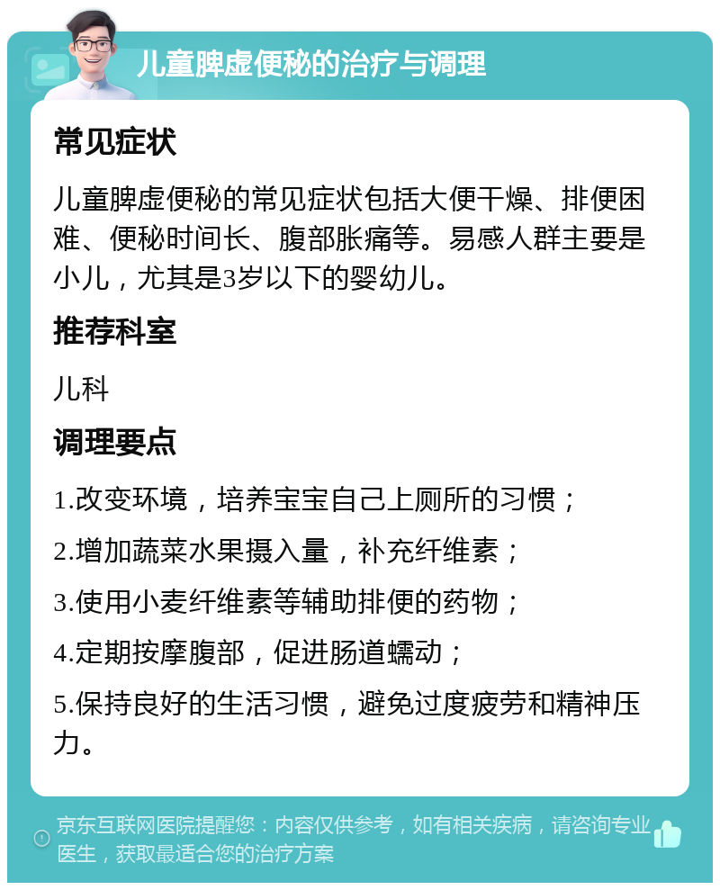 儿童脾虚便秘的治疗与调理 常见症状 儿童脾虚便秘的常见症状包括大便干燥、排便困难、便秘时间长、腹部胀痛等。易感人群主要是小儿，尤其是3岁以下的婴幼儿。 推荐科室 儿科 调理要点 1.改变环境，培养宝宝自己上厕所的习惯； 2.增加蔬菜水果摄入量，补充纤维素； 3.使用小麦纤维素等辅助排便的药物； 4.定期按摩腹部，促进肠道蠕动； 5.保持良好的生活习惯，避免过度疲劳和精神压力。