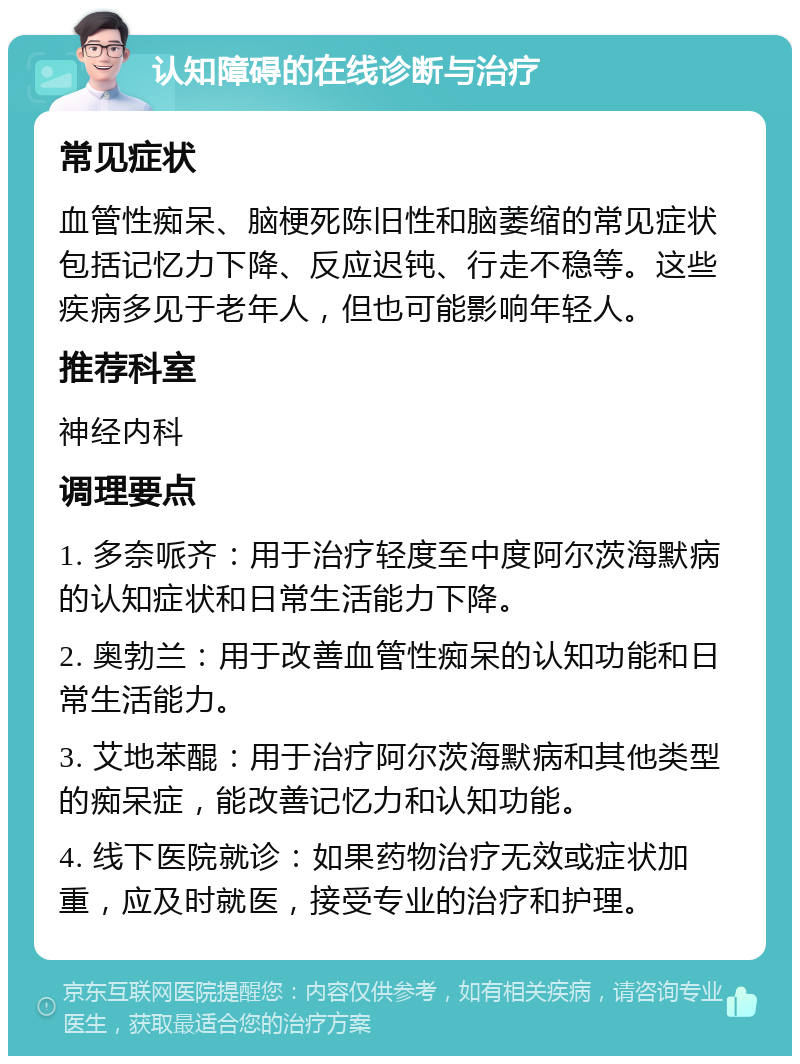 认知障碍的在线诊断与治疗 常见症状 血管性痴呆、脑梗死陈旧性和脑萎缩的常见症状包括记忆力下降、反应迟钝、行走不稳等。这些疾病多见于老年人，但也可能影响年轻人。 推荐科室 神经内科 调理要点 1. 多奈哌齐：用于治疗轻度至中度阿尔茨海默病的认知症状和日常生活能力下降。 2. 奥勃兰：用于改善血管性痴呆的认知功能和日常生活能力。 3. 艾地苯醌：用于治疗阿尔茨海默病和其他类型的痴呆症，能改善记忆力和认知功能。 4. 线下医院就诊：如果药物治疗无效或症状加重，应及时就医，接受专业的治疗和护理。