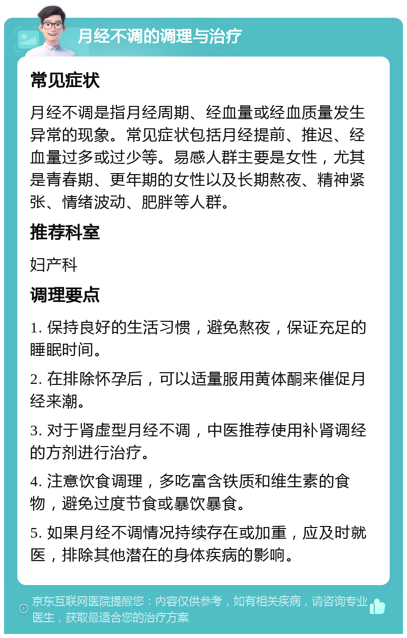 月经不调的调理与治疗 常见症状 月经不调是指月经周期、经血量或经血质量发生异常的现象。常见症状包括月经提前、推迟、经血量过多或过少等。易感人群主要是女性，尤其是青春期、更年期的女性以及长期熬夜、精神紧张、情绪波动、肥胖等人群。 推荐科室 妇产科 调理要点 1. 保持良好的生活习惯，避免熬夜，保证充足的睡眠时间。 2. 在排除怀孕后，可以适量服用黄体酮来催促月经来潮。 3. 对于肾虚型月经不调，中医推荐使用补肾调经的方剂进行治疗。 4. 注意饮食调理，多吃富含铁质和维生素的食物，避免过度节食或暴饮暴食。 5. 如果月经不调情况持续存在或加重，应及时就医，排除其他潜在的身体疾病的影响。