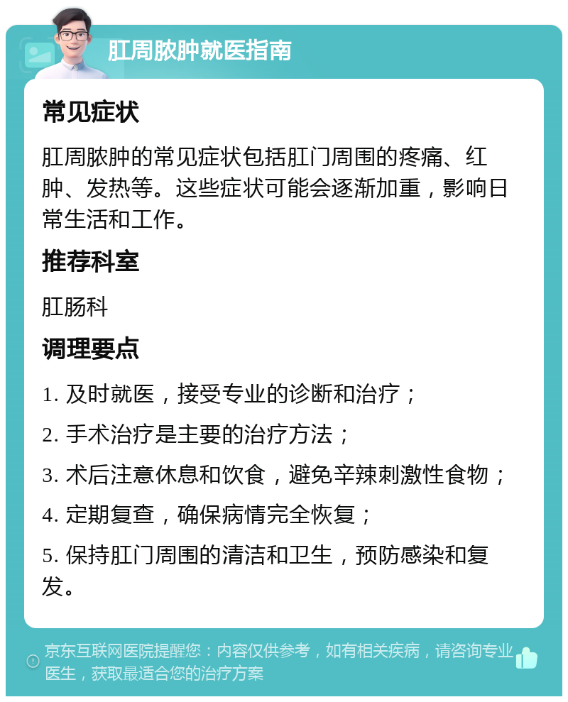 肛周脓肿就医指南 常见症状 肛周脓肿的常见症状包括肛门周围的疼痛、红肿、发热等。这些症状可能会逐渐加重，影响日常生活和工作。 推荐科室 肛肠科 调理要点 1. 及时就医，接受专业的诊断和治疗； 2. 手术治疗是主要的治疗方法； 3. 术后注意休息和饮食，避免辛辣刺激性食物； 4. 定期复查，确保病情完全恢复； 5. 保持肛门周围的清洁和卫生，预防感染和复发。