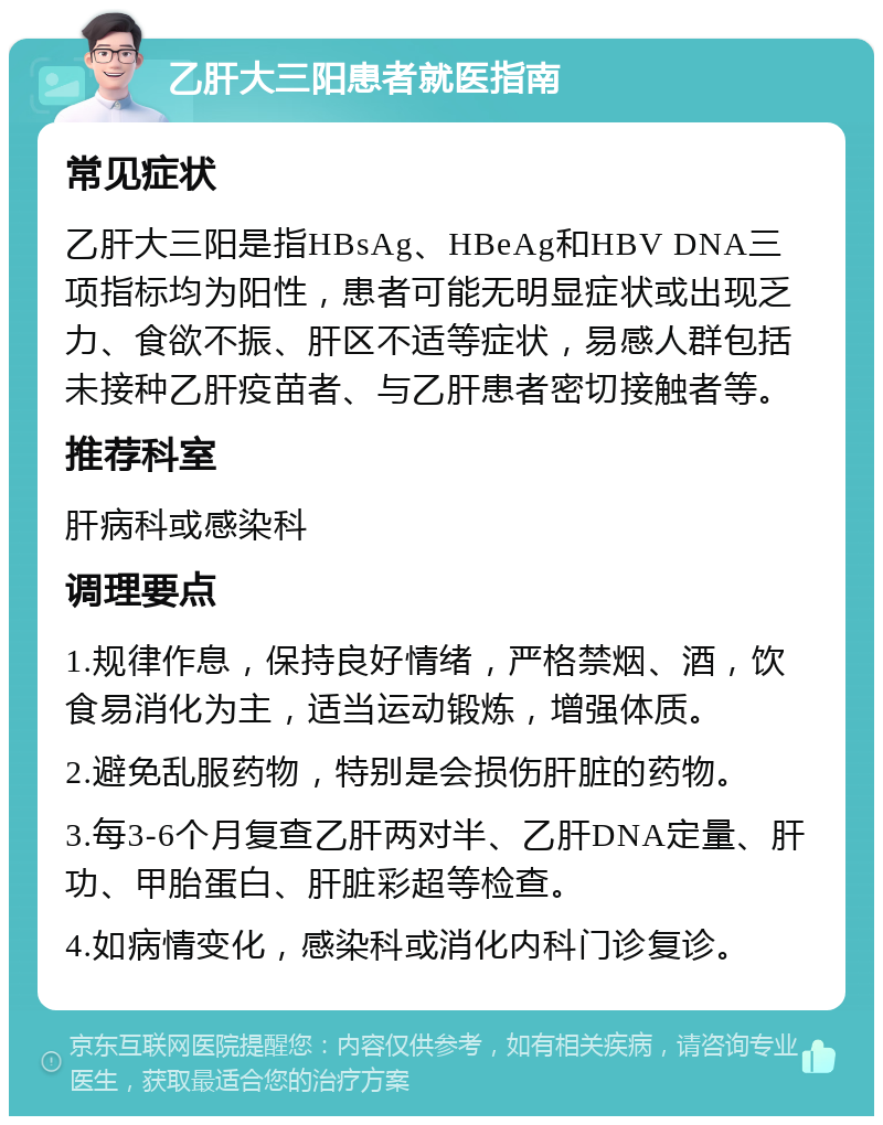 乙肝大三阳患者就医指南 常见症状 乙肝大三阳是指HBsAg、HBeAg和HBV DNA三项指标均为阳性，患者可能无明显症状或出现乏力、食欲不振、肝区不适等症状，易感人群包括未接种乙肝疫苗者、与乙肝患者密切接触者等。 推荐科室 肝病科或感染科 调理要点 1.规律作息，保持良好情绪，严格禁烟、酒，饮食易消化为主，适当运动锻炼，增强体质。 2.避免乱服药物，特别是会损伤肝脏的药物。 3.每3-6个月复查乙肝两对半、乙肝DNA定量、肝功、甲胎蛋白、肝脏彩超等检查。 4.如病情变化，感染科或消化内科门诊复诊。