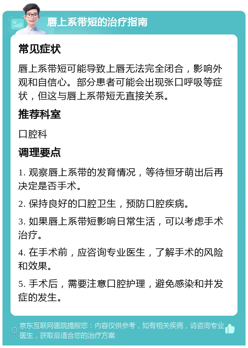 唇上系带短的治疗指南 常见症状 唇上系带短可能导致上唇无法完全闭合，影响外观和自信心。部分患者可能会出现张口呼吸等症状，但这与唇上系带短无直接关系。 推荐科室 口腔科 调理要点 1. 观察唇上系带的发育情况，等待恒牙萌出后再决定是否手术。 2. 保持良好的口腔卫生，预防口腔疾病。 3. 如果唇上系带短影响日常生活，可以考虑手术治疗。 4. 在手术前，应咨询专业医生，了解手术的风险和效果。 5. 手术后，需要注意口腔护理，避免感染和并发症的发生。