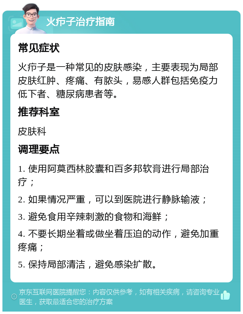 火疖子治疗指南 常见症状 火疖子是一种常见的皮肤感染，主要表现为局部皮肤红肿、疼痛、有脓头，易感人群包括免疫力低下者、糖尿病患者等。 推荐科室 皮肤科 调理要点 1. 使用阿莫西林胶囊和百多邦软膏进行局部治疗； 2. 如果情况严重，可以到医院进行静脉输液； 3. 避免食用辛辣刺激的食物和海鲜； 4. 不要长期坐着或做坐着压迫的动作，避免加重疼痛； 5. 保持局部清洁，避免感染扩散。