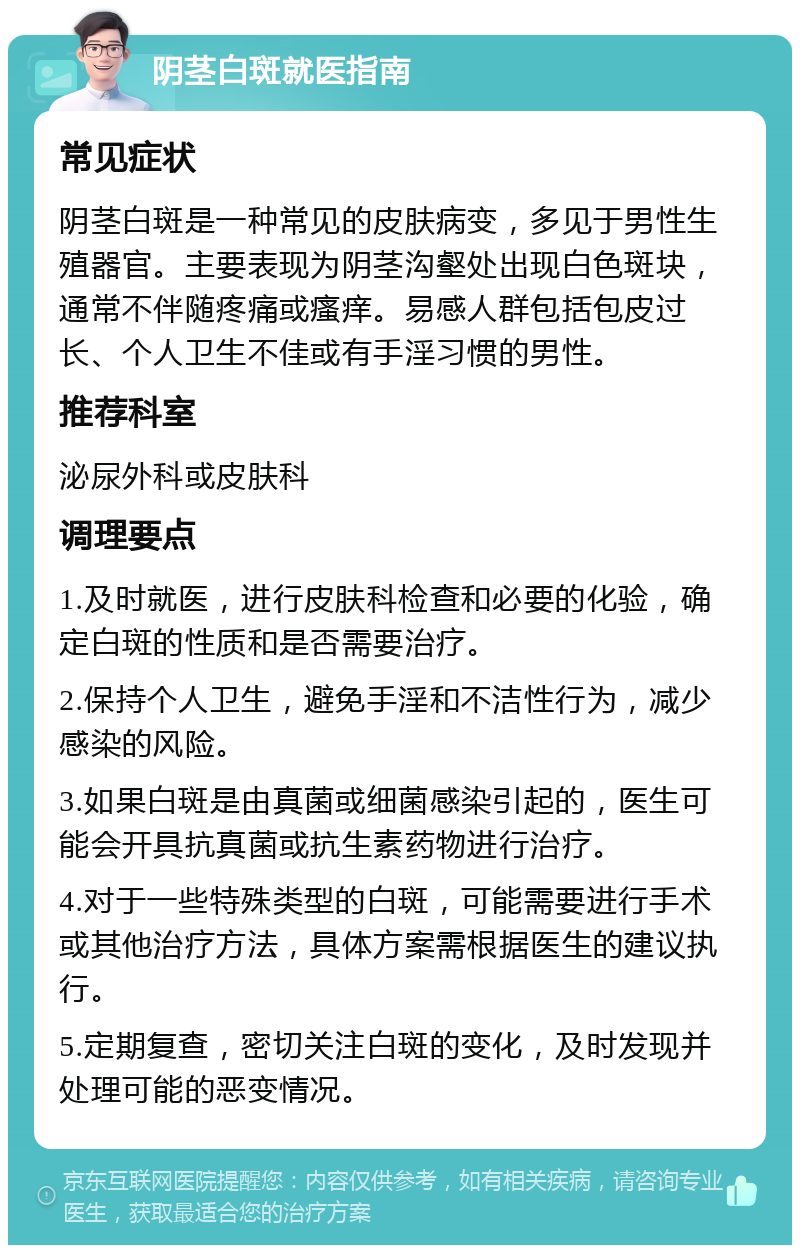 阴茎白斑就医指南 常见症状 阴茎白斑是一种常见的皮肤病变，多见于男性生殖器官。主要表现为阴茎沟壑处出现白色斑块，通常不伴随疼痛或瘙痒。易感人群包括包皮过长、个人卫生不佳或有手淫习惯的男性。 推荐科室 泌尿外科或皮肤科 调理要点 1.及时就医，进行皮肤科检查和必要的化验，确定白斑的性质和是否需要治疗。 2.保持个人卫生，避免手淫和不洁性行为，减少感染的风险。 3.如果白斑是由真菌或细菌感染引起的，医生可能会开具抗真菌或抗生素药物进行治疗。 4.对于一些特殊类型的白斑，可能需要进行手术或其他治疗方法，具体方案需根据医生的建议执行。 5.定期复查，密切关注白斑的变化，及时发现并处理可能的恶变情况。