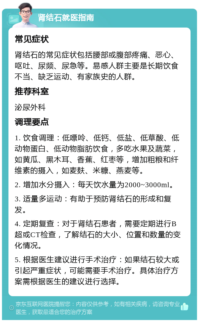 肾结石就医指南 常见症状 肾结石的常见症状包括腰部或腹部疼痛、恶心、呕吐、尿频、尿急等。易感人群主要是长期饮食不当、缺乏运动、有家族史的人群。 推荐科室 泌尿外科 调理要点 1. 饮食调理：低嘌呤、低钙、低盐、低草酸、低动物蛋白、低动物脂肪饮食，多吃水果及蔬菜，如黄瓜、黑木耳、香蕉、红枣等，增加粗粮和纤维素的摄入，如麦麸、米糠、燕麦等。 2. 增加水分摄入：每天饮水量为2000~3000ml。 3. 适量多运动：有助于预防肾结石的形成和复发。 4. 定期复查：对于肾结石患者，需要定期进行B超或CT检查，了解结石的大小、位置和数量的变化情况。 5. 根据医生建议进行手术治疗：如果结石较大或引起严重症状，可能需要手术治疗。具体治疗方案需根据医生的建议进行选择。