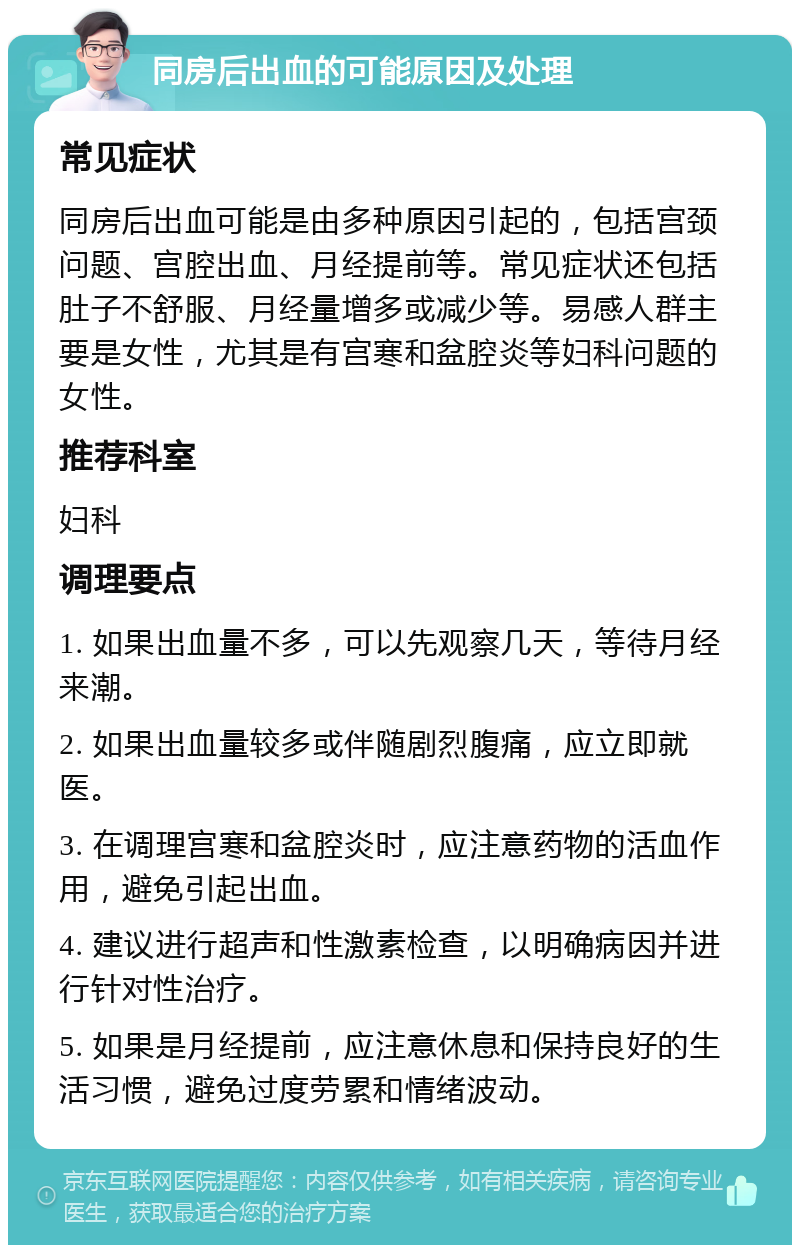 同房后出血的可能原因及处理 常见症状 同房后出血可能是由多种原因引起的，包括宫颈问题、宫腔出血、月经提前等。常见症状还包括肚子不舒服、月经量增多或减少等。易感人群主要是女性，尤其是有宫寒和盆腔炎等妇科问题的女性。 推荐科室 妇科 调理要点 1. 如果出血量不多，可以先观察几天，等待月经来潮。 2. 如果出血量较多或伴随剧烈腹痛，应立即就医。 3. 在调理宫寒和盆腔炎时，应注意药物的活血作用，避免引起出血。 4. 建议进行超声和性激素检查，以明确病因并进行针对性治疗。 5. 如果是月经提前，应注意休息和保持良好的生活习惯，避免过度劳累和情绪波动。