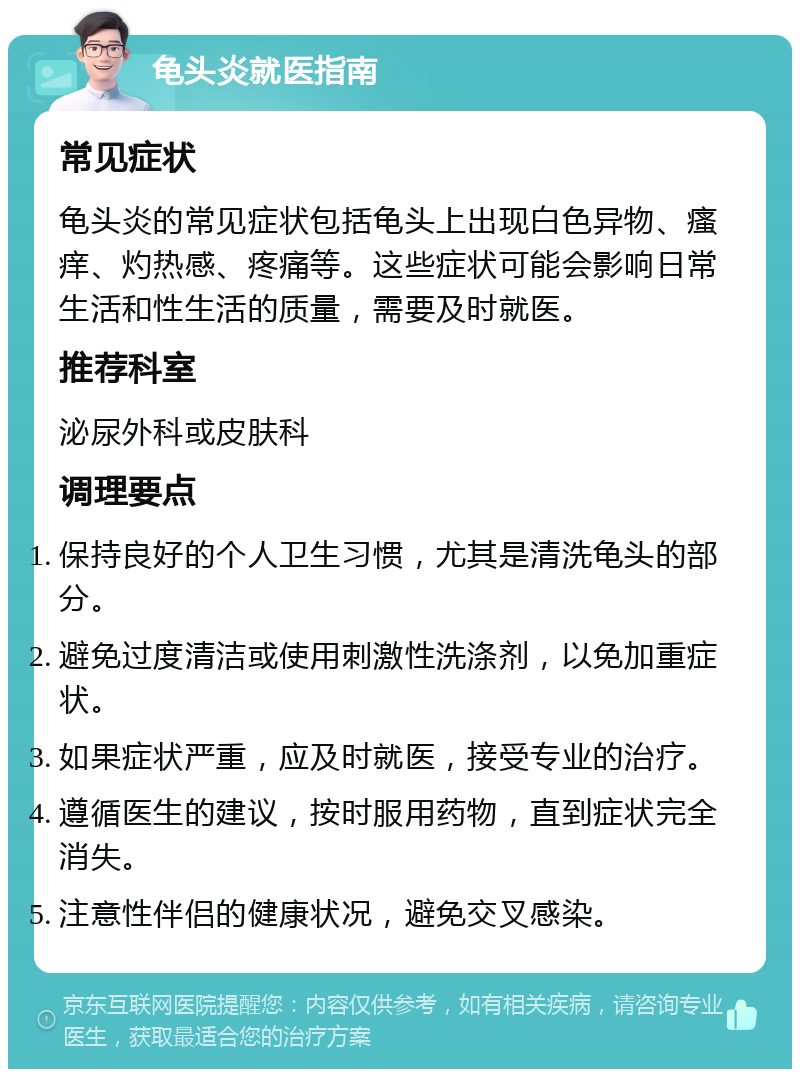 龟头炎就医指南 常见症状 龟头炎的常见症状包括龟头上出现白色异物、瘙痒、灼热感、疼痛等。这些症状可能会影响日常生活和性生活的质量，需要及时就医。 推荐科室 泌尿外科或皮肤科 调理要点 保持良好的个人卫生习惯，尤其是清洗龟头的部分。 避免过度清洁或使用刺激性洗涤剂，以免加重症状。 如果症状严重，应及时就医，接受专业的治疗。 遵循医生的建议，按时服用药物，直到症状完全消失。 注意性伴侣的健康状况，避免交叉感染。