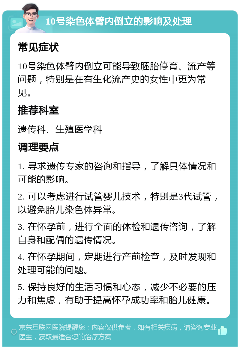 10号染色体臂内倒立的影响及处理 常见症状 10号染色体臂内倒立可能导致胚胎停育、流产等问题，特别是在有生化流产史的女性中更为常见。 推荐科室 遗传科、生殖医学科 调理要点 1. 寻求遗传专家的咨询和指导，了解具体情况和可能的影响。 2. 可以考虑进行试管婴儿技术，特别是3代试管，以避免胎儿染色体异常。 3. 在怀孕前，进行全面的体检和遗传咨询，了解自身和配偶的遗传情况。 4. 在怀孕期间，定期进行产前检查，及时发现和处理可能的问题。 5. 保持良好的生活习惯和心态，减少不必要的压力和焦虑，有助于提高怀孕成功率和胎儿健康。