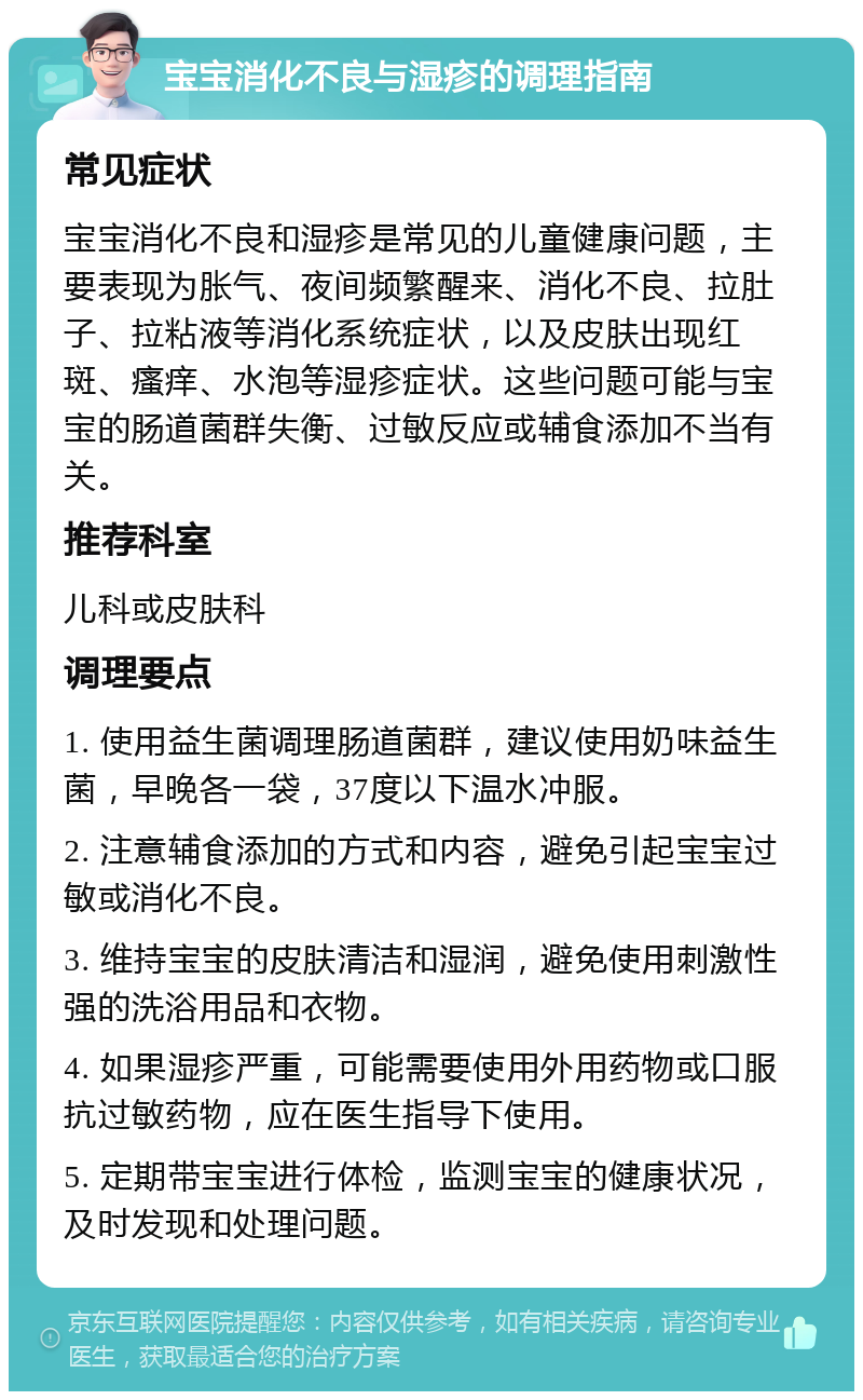 宝宝消化不良与湿疹的调理指南 常见症状 宝宝消化不良和湿疹是常见的儿童健康问题，主要表现为胀气、夜间频繁醒来、消化不良、拉肚子、拉粘液等消化系统症状，以及皮肤出现红斑、瘙痒、水泡等湿疹症状。这些问题可能与宝宝的肠道菌群失衡、过敏反应或辅食添加不当有关。 推荐科室 儿科或皮肤科 调理要点 1. 使用益生菌调理肠道菌群，建议使用奶味益生菌，早晚各一袋，37度以下温水冲服。 2. 注意辅食添加的方式和内容，避免引起宝宝过敏或消化不良。 3. 维持宝宝的皮肤清洁和湿润，避免使用刺激性强的洗浴用品和衣物。 4. 如果湿疹严重，可能需要使用外用药物或口服抗过敏药物，应在医生指导下使用。 5. 定期带宝宝进行体检，监测宝宝的健康状况，及时发现和处理问题。