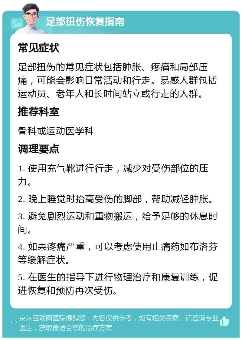 足部扭伤恢复指南 常见症状 足部扭伤的常见症状包括肿胀、疼痛和局部压痛，可能会影响日常活动和行走。易感人群包括运动员、老年人和长时间站立或行走的人群。 推荐科室 骨科或运动医学科 调理要点 1. 使用充气靴进行行走，减少对受伤部位的压力。 2. 晚上睡觉时抬高受伤的脚部，帮助减轻肿胀。 3. 避免剧烈运动和重物搬运，给予足够的休息时间。 4. 如果疼痛严重，可以考虑使用止痛药如布洛芬等缓解症状。 5. 在医生的指导下进行物理治疗和康复训练，促进恢复和预防再次受伤。