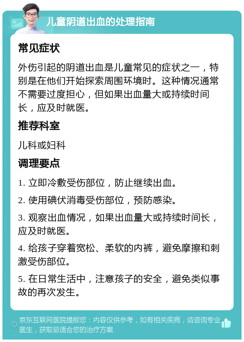 儿童阴道出血的处理指南 常见症状 外伤引起的阴道出血是儿童常见的症状之一，特别是在他们开始探索周围环境时。这种情况通常不需要过度担心，但如果出血量大或持续时间长，应及时就医。 推荐科室 儿科或妇科 调理要点 1. 立即冷敷受伤部位，防止继续出血。 2. 使用碘伏消毒受伤部位，预防感染。 3. 观察出血情况，如果出血量大或持续时间长，应及时就医。 4. 给孩子穿着宽松、柔软的内裤，避免摩擦和刺激受伤部位。 5. 在日常生活中，注意孩子的安全，避免类似事故的再次发生。