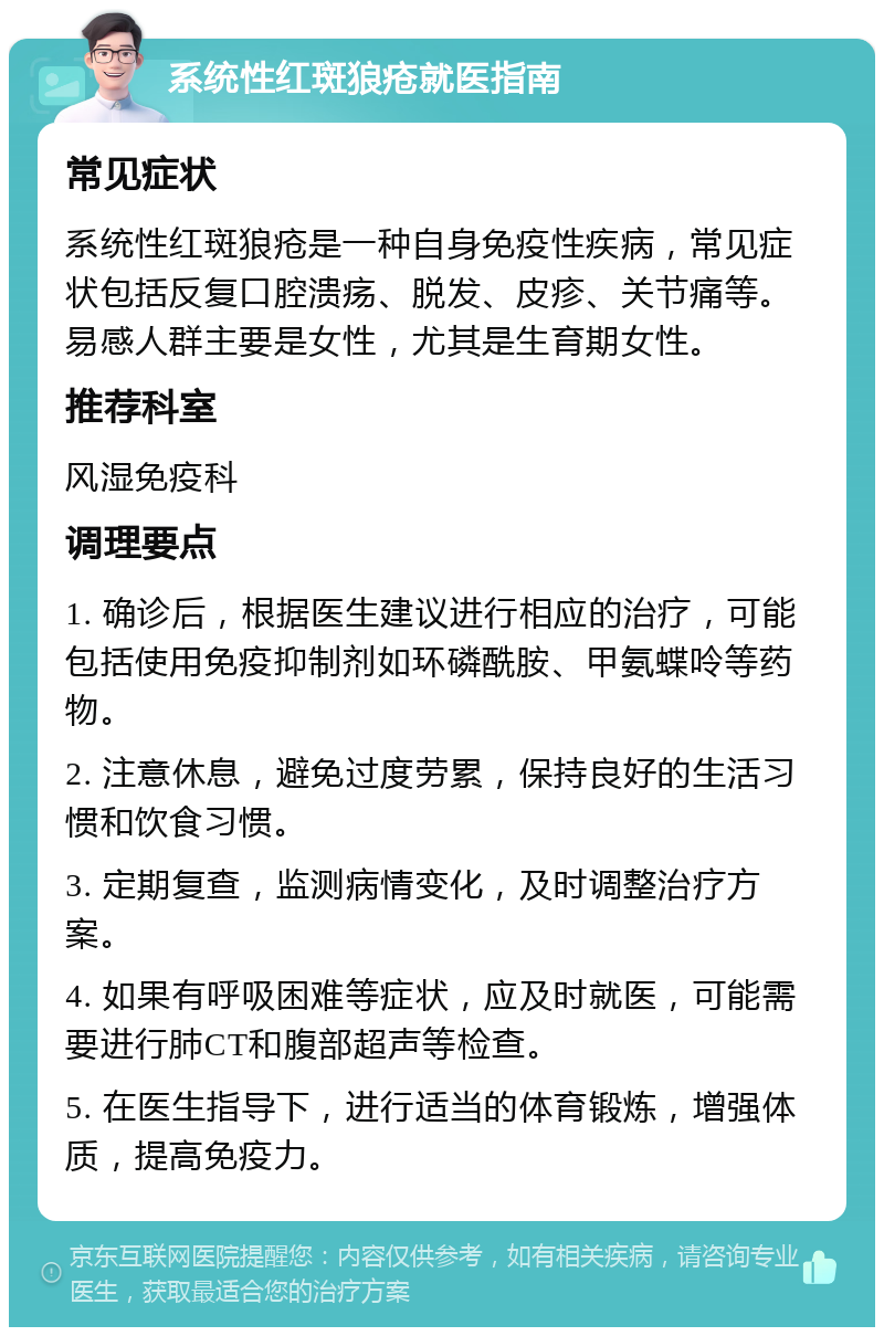 系统性红斑狼疮就医指南 常见症状 系统性红斑狼疮是一种自身免疫性疾病，常见症状包括反复口腔溃疡、脱发、皮疹、关节痛等。易感人群主要是女性，尤其是生育期女性。 推荐科室 风湿免疫科 调理要点 1. 确诊后，根据医生建议进行相应的治疗，可能包括使用免疫抑制剂如环磷酰胺、甲氨蝶呤等药物。 2. 注意休息，避免过度劳累，保持良好的生活习惯和饮食习惯。 3. 定期复查，监测病情变化，及时调整治疗方案。 4. 如果有呼吸困难等症状，应及时就医，可能需要进行肺CT和腹部超声等检查。 5. 在医生指导下，进行适当的体育锻炼，增强体质，提高免疫力。