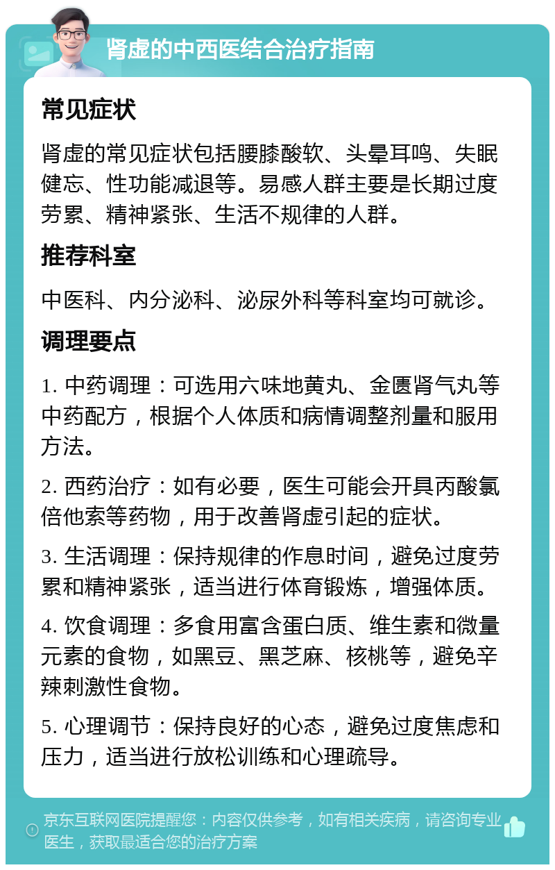 肾虚的中西医结合治疗指南 常见症状 肾虚的常见症状包括腰膝酸软、头晕耳鸣、失眠健忘、性功能减退等。易感人群主要是长期过度劳累、精神紧张、生活不规律的人群。 推荐科室 中医科、内分泌科、泌尿外科等科室均可就诊。 调理要点 1. 中药调理：可选用六味地黄丸、金匮肾气丸等中药配方，根据个人体质和病情调整剂量和服用方法。 2. 西药治疗：如有必要，医生可能会开具丙酸氯倍他索等药物，用于改善肾虚引起的症状。 3. 生活调理：保持规律的作息时间，避免过度劳累和精神紧张，适当进行体育锻炼，增强体质。 4. 饮食调理：多食用富含蛋白质、维生素和微量元素的食物，如黑豆、黑芝麻、核桃等，避免辛辣刺激性食物。 5. 心理调节：保持良好的心态，避免过度焦虑和压力，适当进行放松训练和心理疏导。