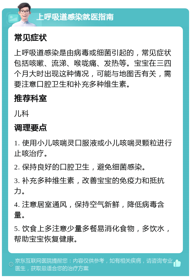 上呼吸道感染就医指南 常见症状 上呼吸道感染是由病毒或细菌引起的，常见症状包括咳嗽、流涕、喉咙痛、发热等。宝宝在三四个月大时出现这种情况，可能与地图舌有关，需要注意口腔卫生和补充多种维生素。 推荐科室 儿科 调理要点 1. 使用小儿咳喘灵口服液或小儿咳喘灵颗粒进行止咳治疗。 2. 保持良好的口腔卫生，避免细菌感染。 3. 补充多种维生素，改善宝宝的免疫力和抵抗力。 4. 注意居室通风，保持空气新鲜，降低病毒含量。 5. 饮食上多注意少量多餐易消化食物，多饮水，帮助宝宝恢复健康。