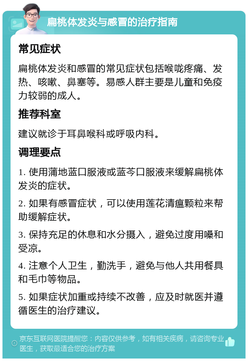 扁桃体发炎与感冒的治疗指南 常见症状 扁桃体发炎和感冒的常见症状包括喉咙疼痛、发热、咳嗽、鼻塞等。易感人群主要是儿童和免疫力较弱的成人。 推荐科室 建议就诊于耳鼻喉科或呼吸内科。 调理要点 1. 使用蒲地蓝口服液或蓝芩口服液来缓解扁桃体发炎的症状。 2. 如果有感冒症状，可以使用莲花清瘟颗粒来帮助缓解症状。 3. 保持充足的休息和水分摄入，避免过度用嗓和受凉。 4. 注意个人卫生，勤洗手，避免与他人共用餐具和毛巾等物品。 5. 如果症状加重或持续不改善，应及时就医并遵循医生的治疗建议。