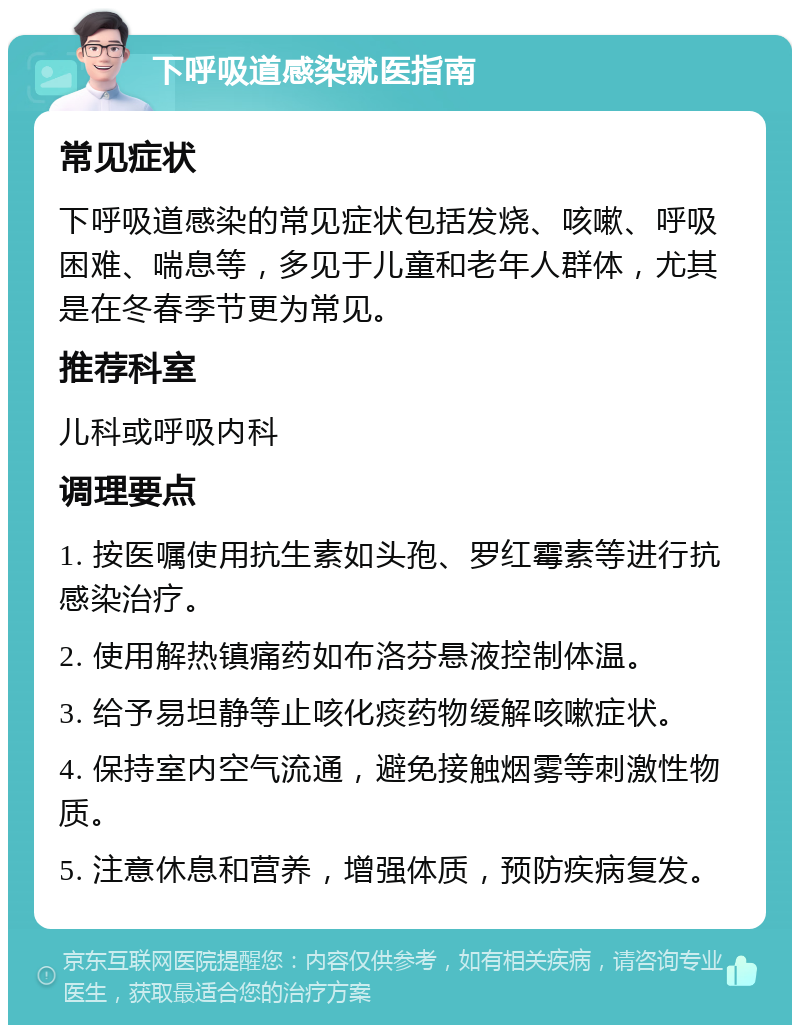 下呼吸道感染就医指南 常见症状 下呼吸道感染的常见症状包括发烧、咳嗽、呼吸困难、喘息等，多见于儿童和老年人群体，尤其是在冬春季节更为常见。 推荐科室 儿科或呼吸内科 调理要点 1. 按医嘱使用抗生素如头孢、罗红霉素等进行抗感染治疗。 2. 使用解热镇痛药如布洛芬悬液控制体温。 3. 给予易坦静等止咳化痰药物缓解咳嗽症状。 4. 保持室内空气流通，避免接触烟雾等刺激性物质。 5. 注意休息和营养，增强体质，预防疾病复发。